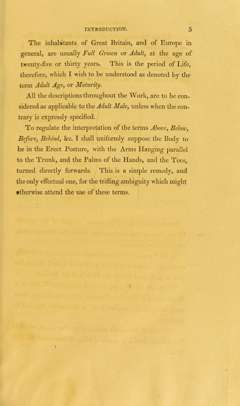 The inhabitants of Great Britain, and of Europe in general, are usually Full Grown or Adult, at the age of twenty-five or thirty years. This is the period of Life, therefore, which I wish to be understood as denoted by the term Adult Age, or Maturity. All the descriptions throughout the Work, are to be con- sidered as applicable to the Adult Male, unless when the con- trary is expressly specified. To regulate the interpretation of the terms Above, Below, Before, Behind, &c. I shall uniformly suppose the Body to be in the Erect Posture, with the Arms Hanging parallel to the Trunk, and the Palms of the Hands, and the Toes, turned directly forwards. This is a simple remedy, and the only effectual one, for the trifling ambiguity which might otherwise attend the use of these terms.