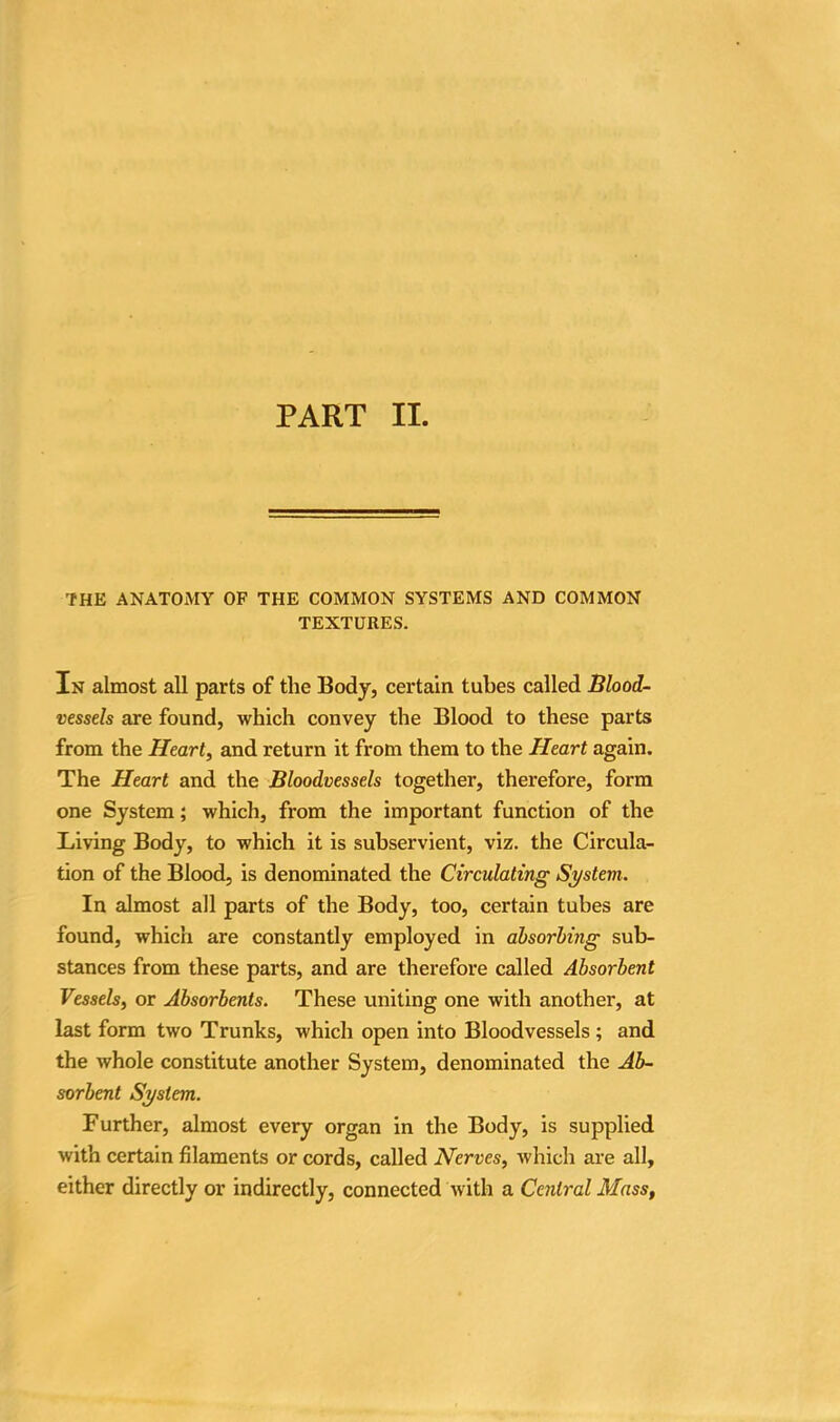 THE ANATOMY OF THE COMMON SYSTEMS AND COMMON TEXTURES. In almost all parts of the Body, certain tubes called Blood- vessels are found, which convey the Blood to these parts from the Heart, and return it from them to the Heart again. The Heart and the Bloodvessels together, therefore, form one System; which, from the important function of the Living Body, to which it is subservient, viz. the Circula- tion of the Blood, is denominated the Circulating System. In almost all parts of the Body, too, certain tubes are found, which are constantly employed in absorbing sub- stances from these parts, and are therefore called Absorbent Vessels, or Absorbents. These uniting one with another, at last form two Trunks, which open into Bloodvessels ; and the whole constitute another System, denominated the Ab- sorbent System. Further, almost every organ in the Body, is supplied with certain filaments or cords, called Nerves, which are all, either directly or indirectly, connected with a Central Mass,