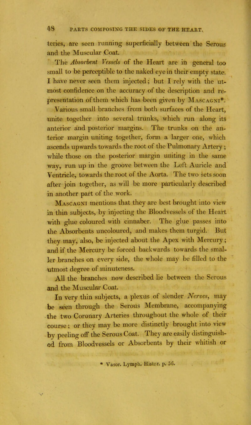 tcries, are seen running superficially between the Serous and the Muscular Coat. The Absorbent Vessels of the Heart are in general too small to be perceptible to the naked eye in their empty state. I have never seen them injected; but I rely with the ut- most confidence on the accuracy of the description and re- presentation of them which has been given by Mascagni*. Various small branches from both surfaces of the Heart, unite together into several trunks, which run along its anterior and posterior margins. The trunks on the an- terior margin uniting together, form a larger one, which ascends upwards towards the root of the Pulmonary Artery; while those on the posterior margin uniting in the same way, run up in the groove between the Left Auricle and Ventricle, towards the root of the Aorta. The two sets soon after join together, as will be more particularly described in another part of the work. Mascagni mentions that they are best brought into view in thin subjects, by injecting the Bloodvessels of the Heart with glue coloured with cinnaber. The glue passes into the Absorbents uncoloured, and makes them turgid. But they may, also, be injected about the Apex with Mercury; and if the Mercury be forced backwards towards the smal- ler branches on every side, the whole may be filled to the utmost degree of minuteness. All the branches now described lie between the Serous and the Muscular Coat. In very thin subjects, a plexus of slender AServes, may be 6een through the Serous Membrane, accompanying the two Coronary Arteries throughout the whole of their course; or they may be more distinctly brought into view by peeling off the Serous Coat. They are easily distinguish- ed from Bloodvessels or Absorbents by their whitish or Vasor. Lymph. Histor. p. 56.