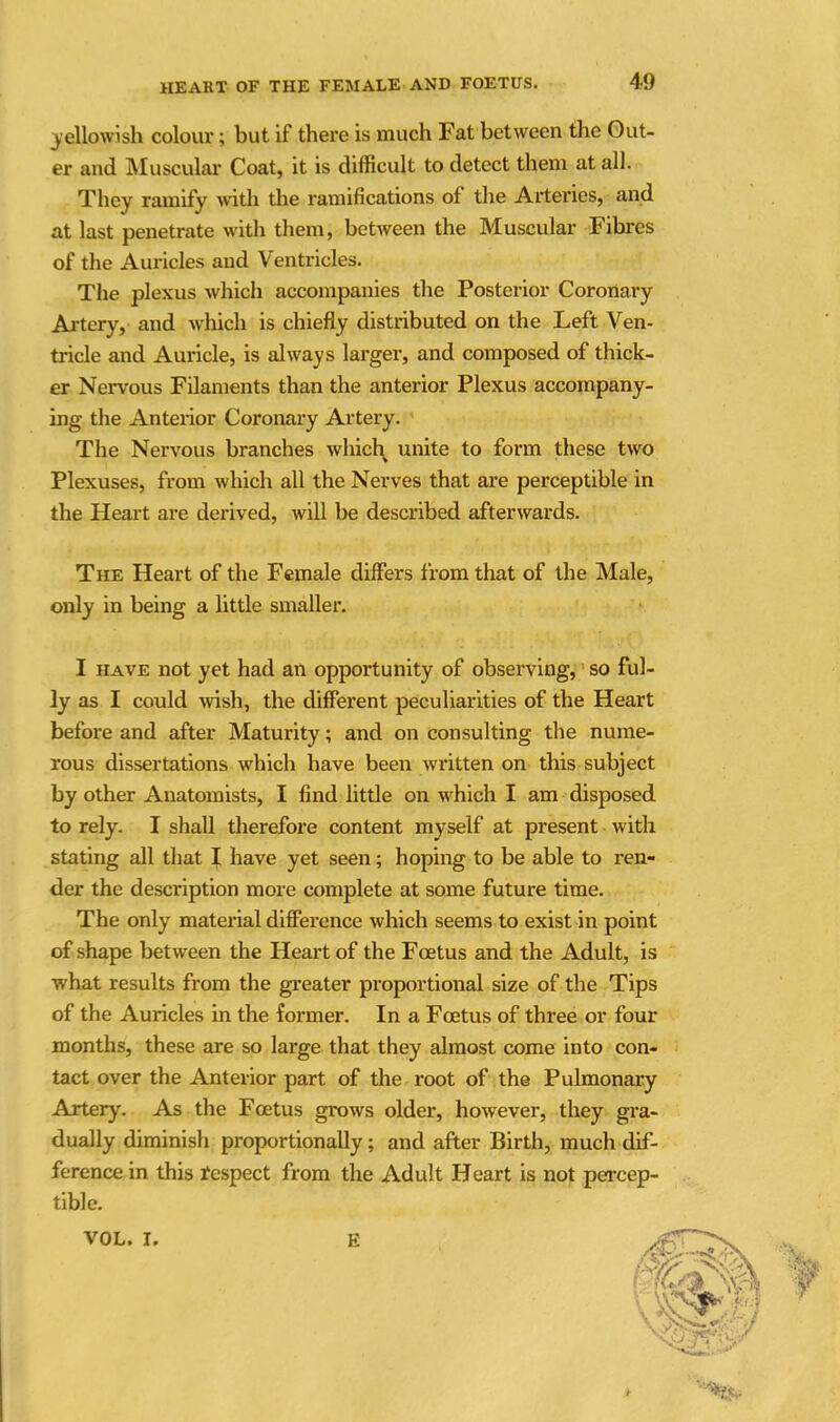 yellowish colour; but if there is much Fat between the Out- er and Muscular Coat, it is difficult to detect them at all. They ramify with the ramifications of the Arteries, and at last penetrate with them, between the Muscular Fibres of the Auricles and V entricles. The plexus which accompanies the Posterior Coronary Artery, and which is chiefly distributed on the Left Ven- tricle and Auricle, is always larger, and composed of thick- er Nervous Filaments than the anterior Plexus accompany- ing the Anterior Coronary Artery. The Nervous branches which unite to form these two Plexuses, from which all the Nerves that are perceptible in the Heart are derived, will be described afterwards. The Heart of the Female differs from that of the Male, only in being a little smaller. I have not yet had an opportunity of observing, so ful- ly as I could wish, the different peculiarities of the Heart before and after Maturity; and on consulting the nume- rous dissertations which have been written on this subject by other Anatomists, I find little on which I am disposed to rely. I shall therefore content myself at present with stating all that I have yet seen; hoping to be able to ren- der the description more complete at some future time. The only material difference which seems to exist in point of shape between the Heart of the Fcetus and the Adult, is what results from the greater proportional size of the Tips of the Auricles in the former. In a Foetus of three or four months, these are so large that they almost come into con- tact over the Anterior part of the root of the Pulmonary Artery. As the Fcetus grows older, however, they gra- dually diminish proportionally ; and after Birth, much dif- ference in this fespect from the Adult Heart is not percep- tible. VOL. I. E (ft f