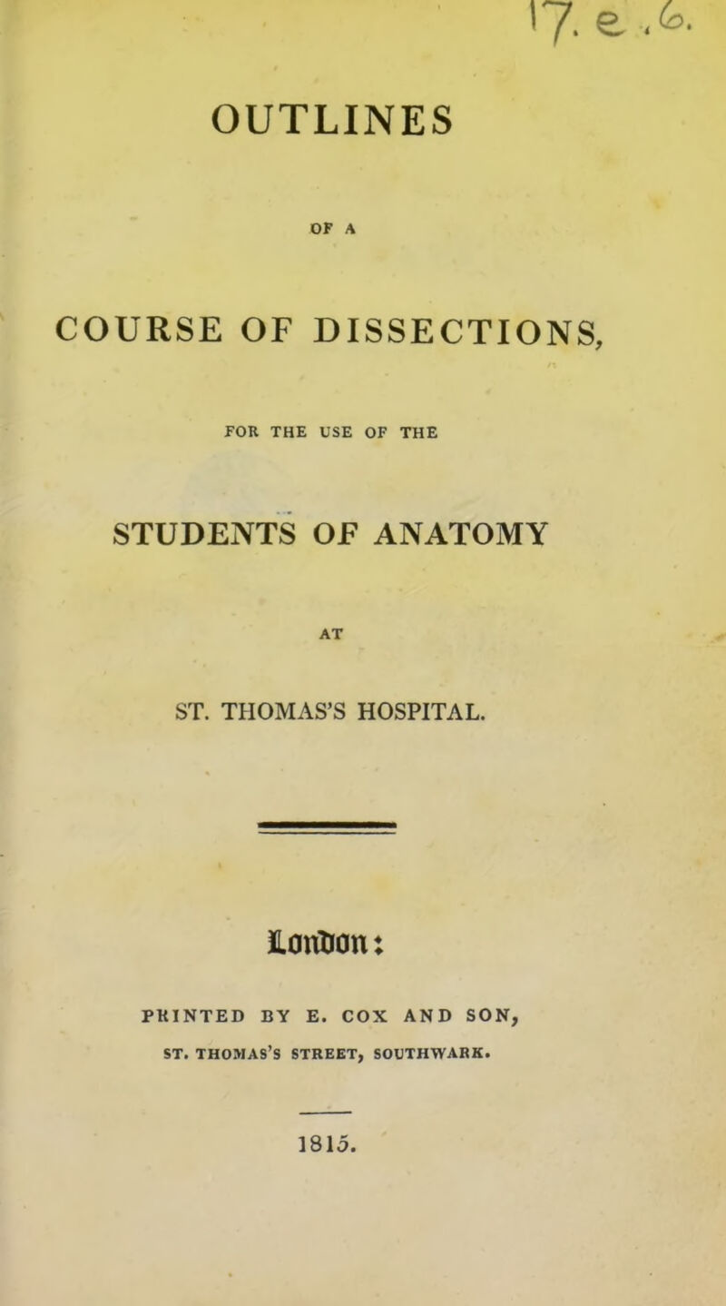 OUTLINES OF A COURSE OF DISSECTIONS, FOB THE USE OF THE STUDENTS OF ANATOMY AT ST. THOMAS’S HOSPITAL. iLontJon: PRINTED BY E. COX AND SON, ST. THOMAS’S STREET, SOUTHWARK. 1815.