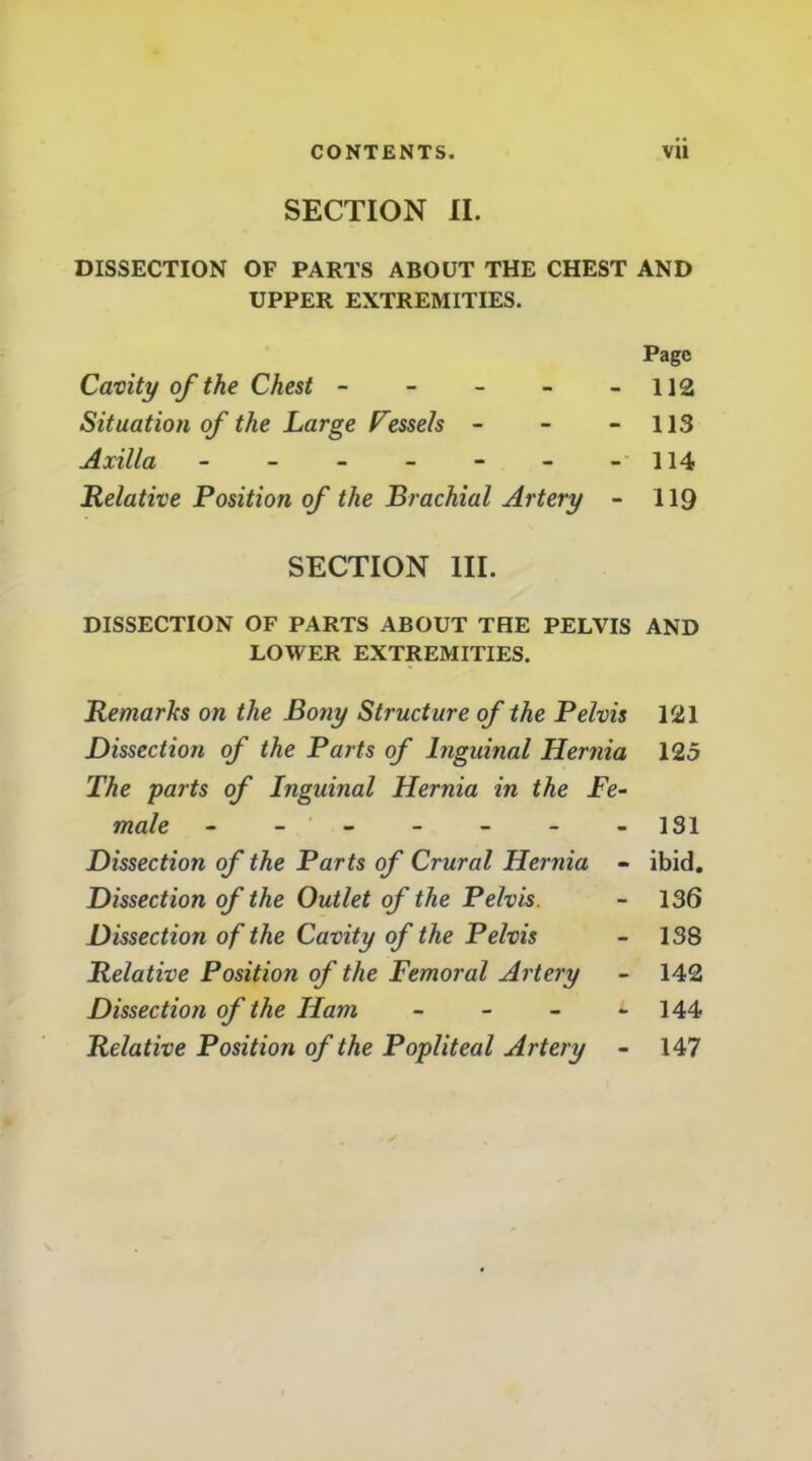 CONTENTS. VU SECTION II. DISSECTION OF PARTS ABOUT THE CHEST AND UPPER EXTREMITIES. Page Cavity of the Chest - - - - - 112 Situation of the Large Fessels - - - 113 Axilla - - - - - - -'114 Relative Position of the Brachial Artery - 119 SECTION III. DISSECTION OF PARTS ABOUT THE PELVIS AND LOWER EXTREMITIES. Remarks on the Bony Structure of the Pelvis 121 Dissection of the Parts of Inguinal Hernia 125 The parts of Inguinal Hernia in the Fe- male - - - - -131 Dissection of the Parts of Crural Hernia - ibid. Dissection of the Outlet of the Pelvis. - 136 Dissection of the Cavity of the Pelvis - 138 Relative Position of the Femoral Artery - 142 Dissection of the Ham - - - - 144 Relative Position of the Popliteal Artery - 147