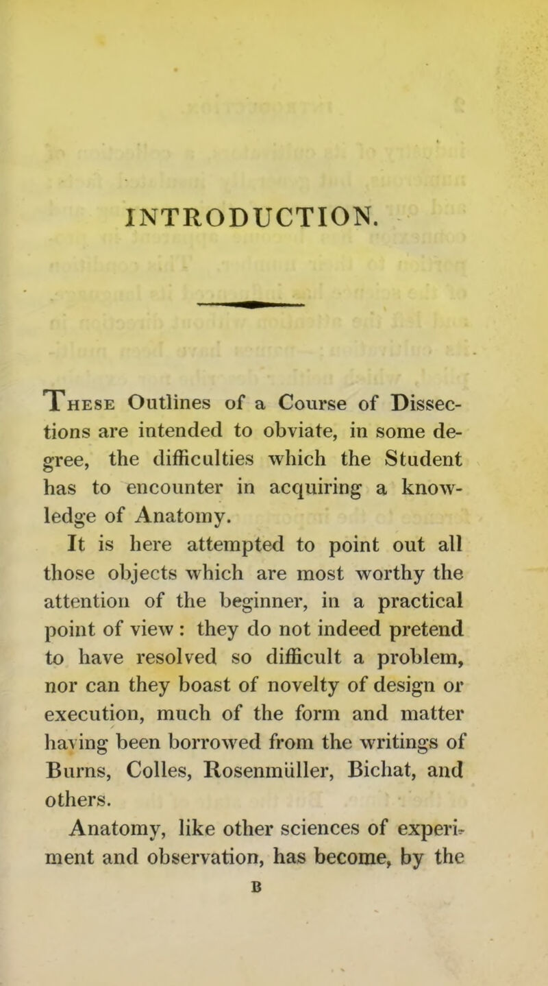 INTRODUCTION. These Outlines of a Course of Dissec- tions are intended to obviate, in some de- gree, the difficulties which the Student has to encounter in acquiring a know- ledge of Anatomy. It is here attempted to point out all those objects which are most worthy the attention of the beginner, in a practical point of view : they do not indeed pretend to have resolved so difficult a problem, nor can they boast of novelty of design or execution, much of the form and matter having been borrowed from the writings of Burns, Colies, Rosenmuller, Bichat, and others. Anatomy, like other sciences of experb ment and observation, has become, by the B