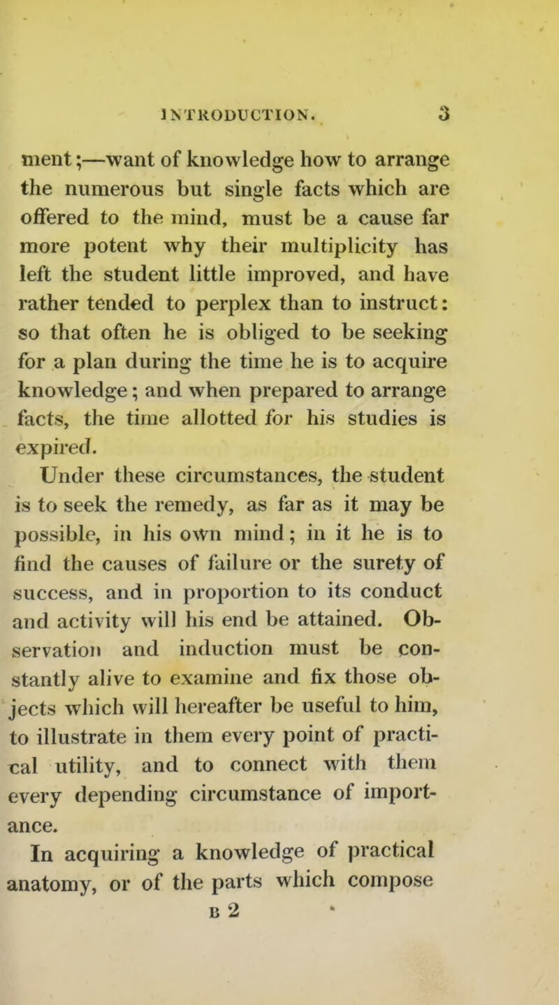 ment;—want of knowledge how to arrange the numerous but single facts which are offered to the mind, must be a cause far more potent why their multiplicity has left the student little improved, and have rather tended to perplex than to instruct: so that often he is obliged to be seeking for a plan during the time he is to acquire knowledge; and when prepared to arrange facts, the time allotted for his studies is expired. Under these circumstances, the student is to seek the remedy, as far as it may be possible, in his own mind; in it he is to find the causes of failure or the surety of success, and in proportion to its conduct and activity will his end be attained. Ob- servation and induction must be con- stantly alive to examine and fix those ob- jects which will hereafter be useful to him, to illustrate in them every point of practi- cal utility, and to connect with them every depending circumstance of import- ance. In acquiring a knowledge of practical anatomy, or of the parts which compose B 2