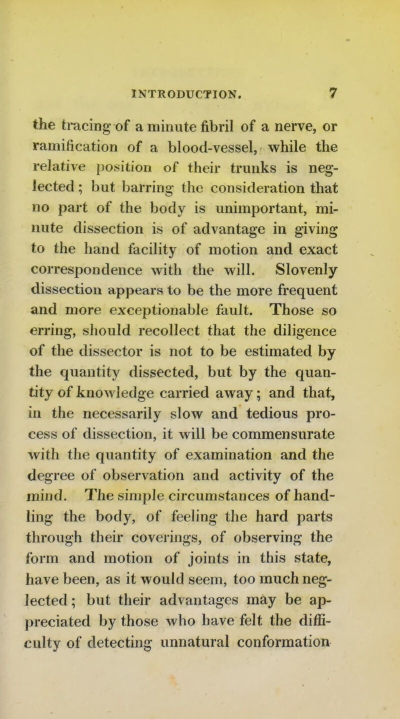 the tracing of a minute fibril of a nerve, or ramification of a blood-vessel,' while the relative position of their trunks is neg- lected ; but barring the consideration that no part of the body is unimportant, mi- nute dissection is of advantage in giving to the hand facility of motion and exact correspondence with the will. Slovenly dissection appears to be the more frequent and more exceptionable fault. Those so erring, should recollect that the diligence of the dissector is not to be estimated by the quantity dissected, but by the quan- tity of knowledge carried away; and that, in the necessarily slow and tedious pro- cess of dissection, it will be commensurate with the quantity of examination and the degree of observation and activity of the mind, llie simple circumstances of hand- ling the body, of feeling the hard parts through their coverings, of observing the form and motion of joints in this state, have been, as it would seem, too much neg- lected ; but their advantages may be ap- preciated by those who have felt the diffi- culty of detecting unnatural conformation