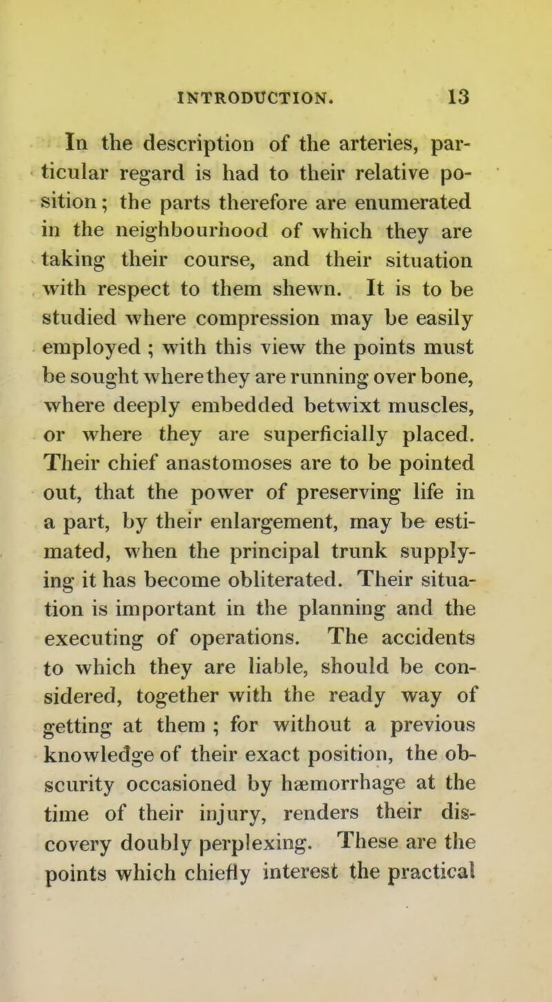 In the description of the arteries, par- ticular regard is had to their relative po- sition ; the parts therefore are enumerated in the neighbourhood of which they are V taking their course, and their situation with respect to them shewn. It is to be studied where compression may be easily employed ; with this view the points must be sought where they are running over bone, where deeply embedded betwixt muscles, or where they are superficially placed. Their chief anastomoses are to be pointed out, that the power of preserving life in a part, by their enlargement, may be esti- mated, when the principal trunk supply- ing it has become obliterated. Their situa- tion is important in the planning and the executing of operations. The accidents to which they are liable, should be con- sidered, together with the ready way of getting at them ; for without a previous knowledge of their exact position, the ob- scurity occasioned by haemorrhage at the time of their injury, renders their dis- covery doubly perplexing. These are the points which chiefly interest the practical
