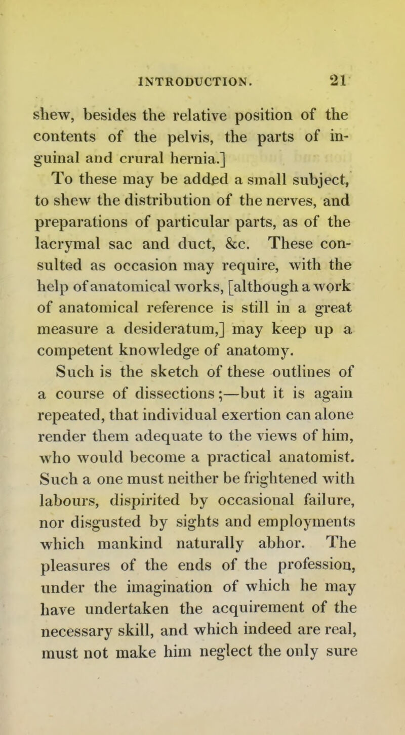 shew, besides the relative position of the contents of the pelvis, the parts of in- guinal and crural hernia.] To these may be added a small subject, to shew the distribution of the nerves, and preparations of particular parts, as of the lacrymal sac and duct, &c. These con- sulted as occasion may require, with the help of anatomical works, [although a work of anatomical reference is still in a great measure a desideratum,] may keep up a competent knowledge of anatomy. Such is the sketch of these outlines of a course of dissections;—but it is again repeated, that individual exertion can alone render them adequate to the views of him, who would become a practical anatomist. Such a one must neither be frightened with labours, dispirited by occasional failure, nor disgusted by sights and employments which mankind naturally abhor. The pleasures of the ends of the profession, under the imagination of which he may have undertaken the acquirement of the necessary skill, and which indeed are real, must not make him neglect the only sure