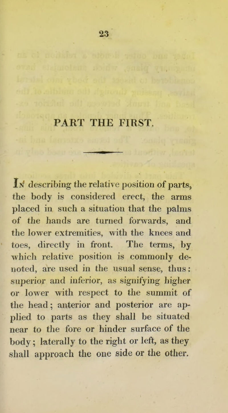 PART THE FIRST. describing the relative position of parts, the body is considered erect, the arms placed in such a situation that the palms of the hands are turned forwards, and the lower extremities, with the knees and • toes, directly in front. The terms, by Avhich relative position is commonly de- noted, are used in the usual sense, thus; superior and inferior, as signifying higher or lower with respect to the summit of the head; anterior and posterior are ap- plied to parts as they shall be situated near to the fore or hinder surface of the body; kterally to the right or left, as they shall approach the one side or the other.
