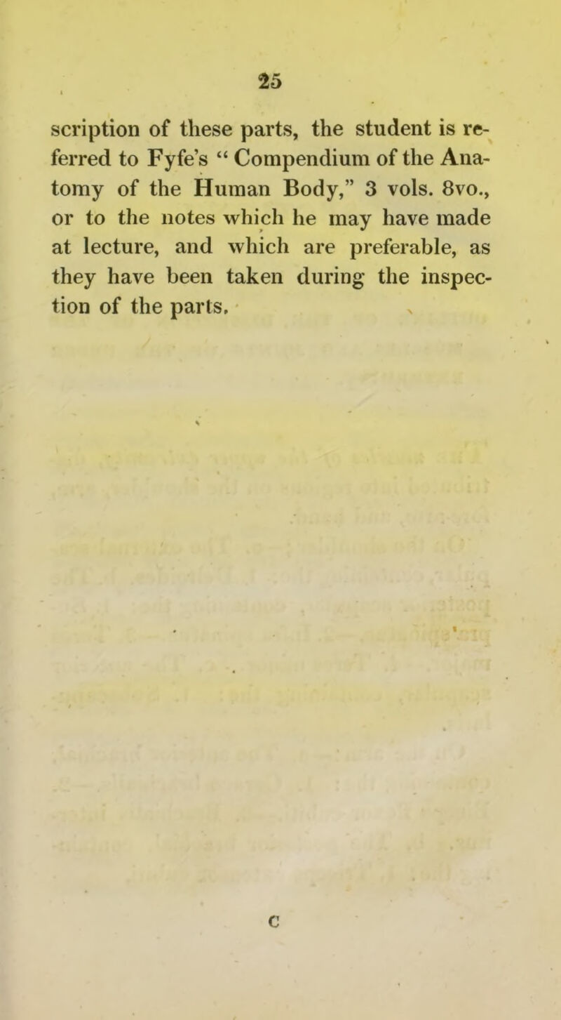 scription of these parts, the student is re- ferred to Fyfe’s “ Compendium of the Ana- tomy of the Human Body,” 3 vols. 8vo., or to the notes which he may have made at lecture, and which are preferable, as they have been taken during the inspec- tion of the parts. c