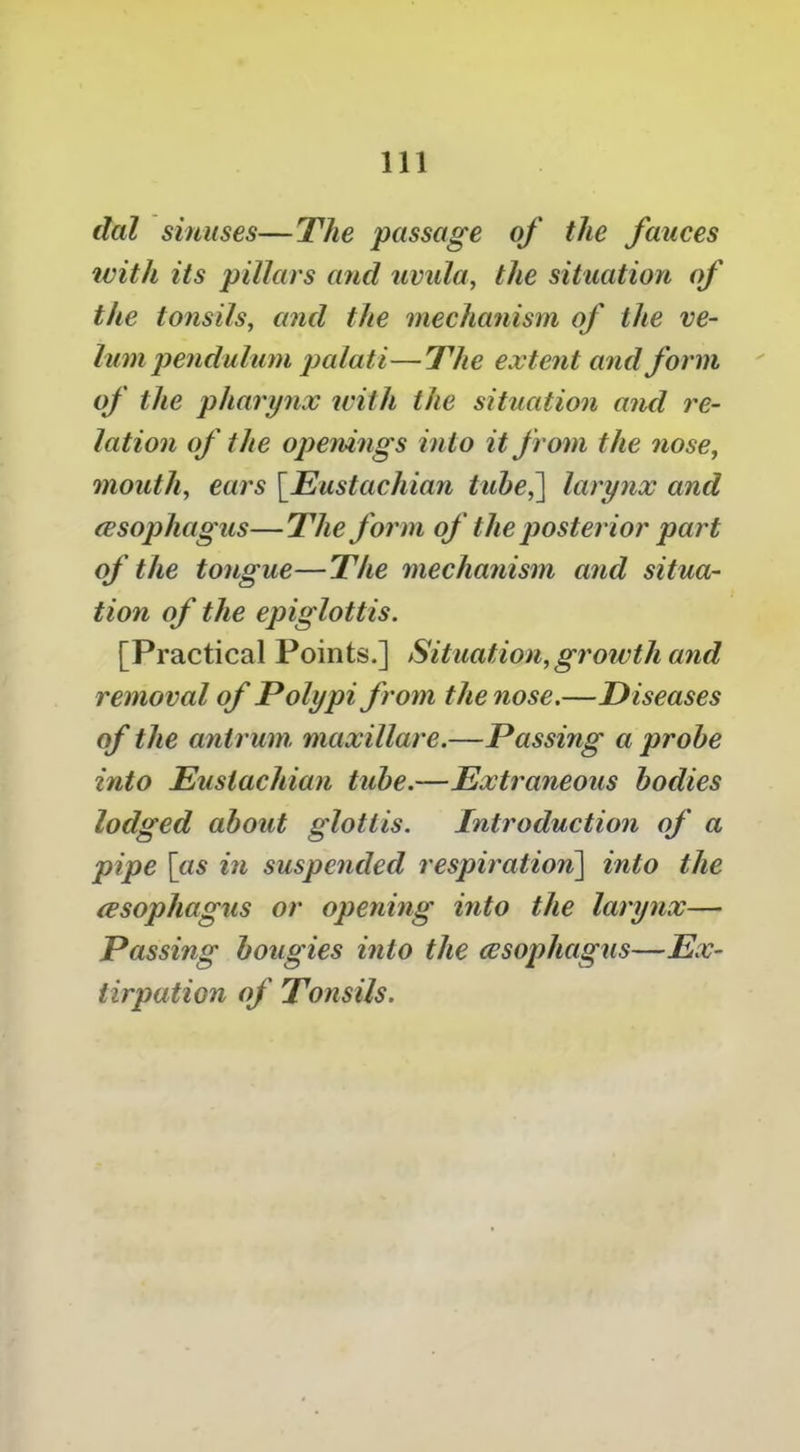 dal sinuses—The passage of the fauces ivith its pillars and uvida, the situation of the tonsils, and the mechanism of the ve- lum pendulum palati— The extent and form of the pharynx with the situation and re- lation of the ojienings into it from the nose, mouth, ears \^Eustachian tube,^ larynx and (Esophagus—The form of the posterior part of the tongue—The mechanism and situa- tion of the epiglottis. [Practical Points.] Situation, growth and removal of Polypi from the nose.—Diseases of the antrum maxillare.—Passing a probe into Eustachian tube.—Extraneous bodies lodged about glottis. Introduction of a pipe [«5 in suspended respiration^ into the (Esophagus or opening into the larynx— Passing bougies into the wsophagus—Ex- tirpation of Tonsils.