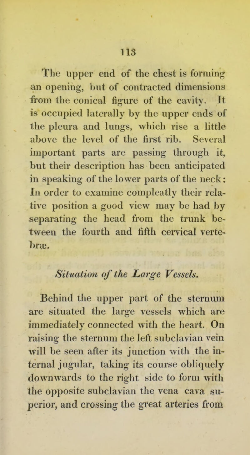 The upper end of the chest is forming an opening, but of contracted dimensions from the conical figure of the cavity. It is occupied laterally by the upper ends of the pleura and lungs, which rise a little above the level of the first rib. Several important parts are passing through it, but their description has been anticipated in speaking of the lower parts of the neck: In order to examine compleatly their rela- tive position a good view may be had by separating the head from the trunk be- tween the fourth and fifth cervical verte- braB. Situation of the JLarge Vessels. Behind the upper part of the sternum are situated the large vessels which are immediately connected with the heart. On raising the sternum the left subclavian vein will be seen after its junction with the in- ternal jugular, taking its course obliquely downwards to the right side to form with the opposite subclavian tlie vena cava su- perior, and crossing the great arteries from
