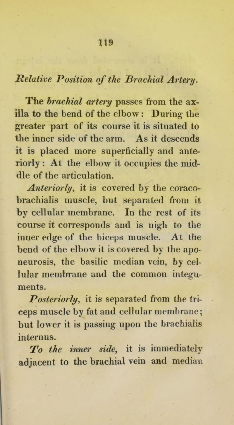 Relative Position of the Brachial Artery. The brachial artery passes from the ax- illa to the bend of the elbow: During the greater part of its course it is situated to the inner side of the arm. As it descends it is placed more superficially and ante- riorly : At the elbow it occupies the mid- dle of the articulation. Anteriorlyy it is covered by the coraco- brachialis muscle, but separated from it by cellular membrane. In the rest of its course it corresponds and is nigh to the inner edge of the biceps muscle. At the bend of the elbow it is covered by the apo- neurosis, the basilic median vein, by cel- lular membrane and the common integu- ments. Posteriorly, it is separated from the tri- ceps muscle by fat and cellular membrane; but lower it is passing upon the brachialis internus. To the inner side, it is immediately adjacent to the brachial vein and median