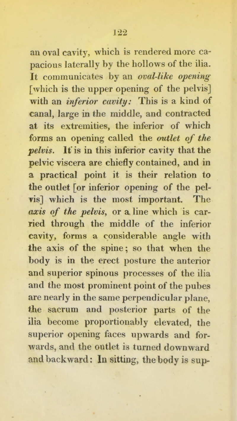 an oval cavity, which is rendered more ca- pacious laterally by the hollows of the ilia. It communicates by an oval-like opening [which is the upper opening of the pelvis] with an inferior cavity: This is a kind of canal, large in the middle, and contracted at its extremities, the inferior of which forms an opening called the outlet of the pelvis. If is in this inferior cavity that the pelvic viscera are chiefly contained, and in a practical point it is their relation to the outlet [or inferior opening of the pel- vis] which is the most important. The axis of the pelvis, or a line which is car- ried through the middle of the inferior cavity, forms a considerable angle with the axis of the spine; so that when the body is in the erect posture the anterior and superior spinous processes of the ilia and the most prominent point of the pubes are nearly in the same perpendicular plane, the sacrum and posterior parts of the ilia become proportionably elevated, the superior opening faces upwards and for- wards, and the outlet is turned downward and backward: In sitting, the body is sup-