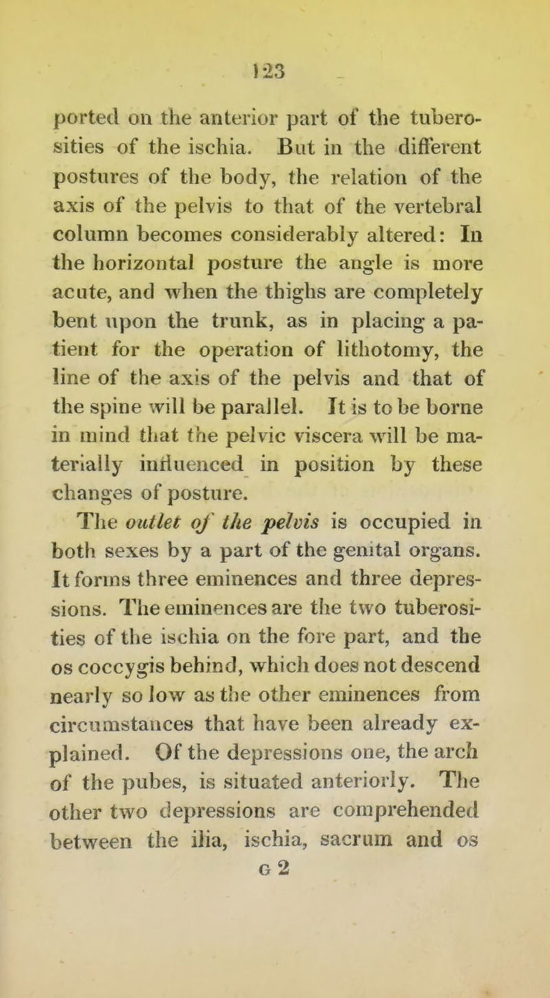 ported on the anterior part of the tubero- sities of the ischia. But in the different postures of the body, the relation of the axis of the pelvis to that of the vertebral column becomes consielerably altered: In the horizontal posture the angle is more acute, and when the thighs are completely bent upon the trunk, as in placing a pa- tient for the operation of lithotomy, the line of the axis of the pelvis and that of the spine will be parallel. It is to be borne in mind that the pelvic viscera will be ma- terially intiuenced in position by these changes of posture. The outlet of the pelvis is occupied in both sexes by a part of the genital organs. It forms three eminences and three depres- sions. The eminences are the two tuberosi- ties of the ischia on the fore part, and the os coccygis behind, which does not descend nearly so low as the other eminences from circumstances that have been already ex- plained. Of the depressions one, the arch of the pubes, is situated anteriorly. The other two depressions are comprehended between the ilia, ischia, sacrum and os g2