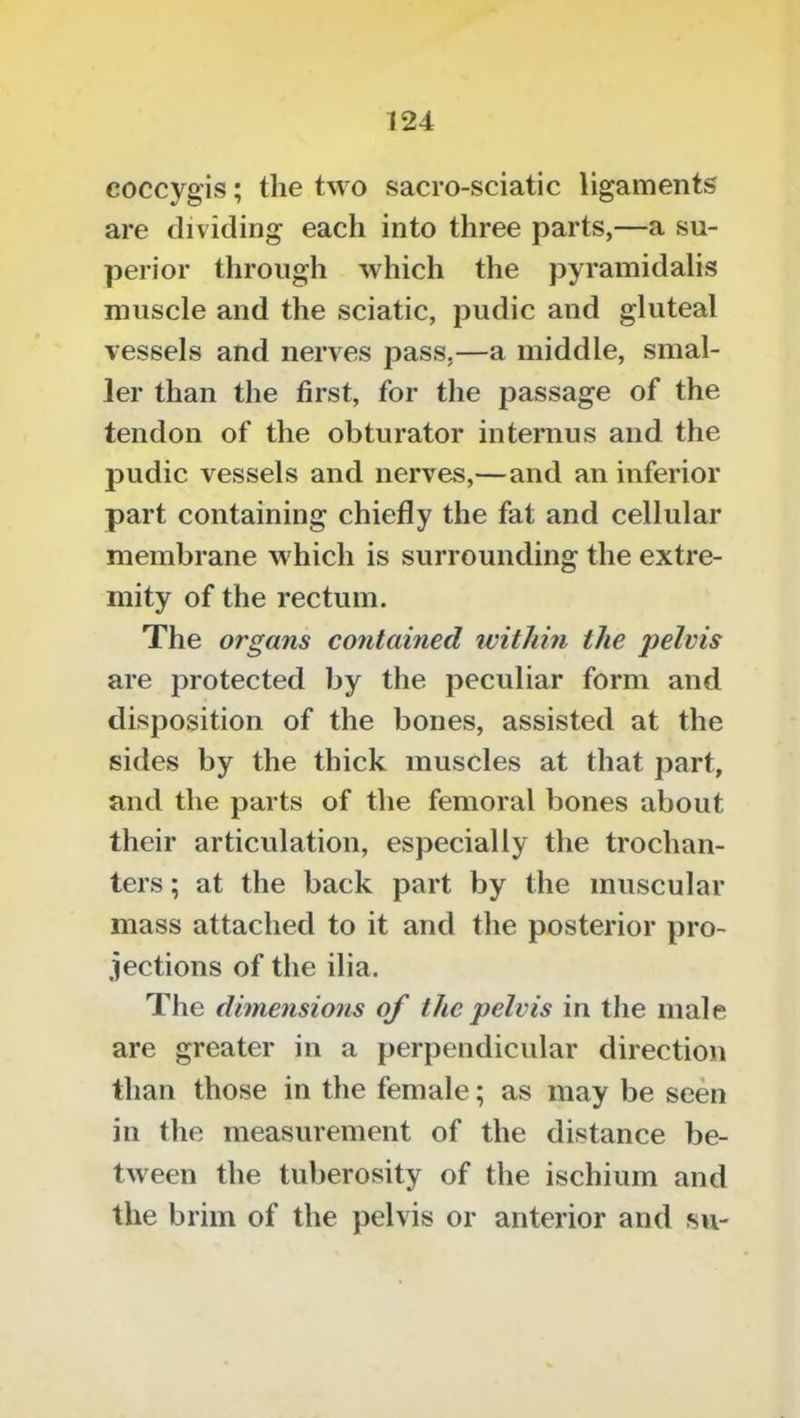 coccyg'is; the two sacro-sciatic ligaments are dividing each into three parts,—a su- perior through which the pyrainidalis muscle and the sciatic, pudic and gluteal vessels and nerves pass,—a middle, smal- ler than the first, for the passage of the tendon of the obturator internus and the pudic vessels and nerves,—and an inferior part containing chiefly the fat and cellular membrane which is surrounding the extre- mity of the rectum. The organs contained within the ])elvis are protected by the peculiar form and disposition of the bones, assisted at the sides by the thick muscles at that part, and the parts of the femoral bones about their articulation, especially the trochan- ters ; at the back part by the muscular mass attached to it and the posterior pro- jections of the ilia. The dhnensions of the pelvis in the male are greater in a perpendicular direction than those in the female; as may be seen in the measurement of the distance be- tween the tuberosity of the ischium and the brim of the pelvis or anterior and su-