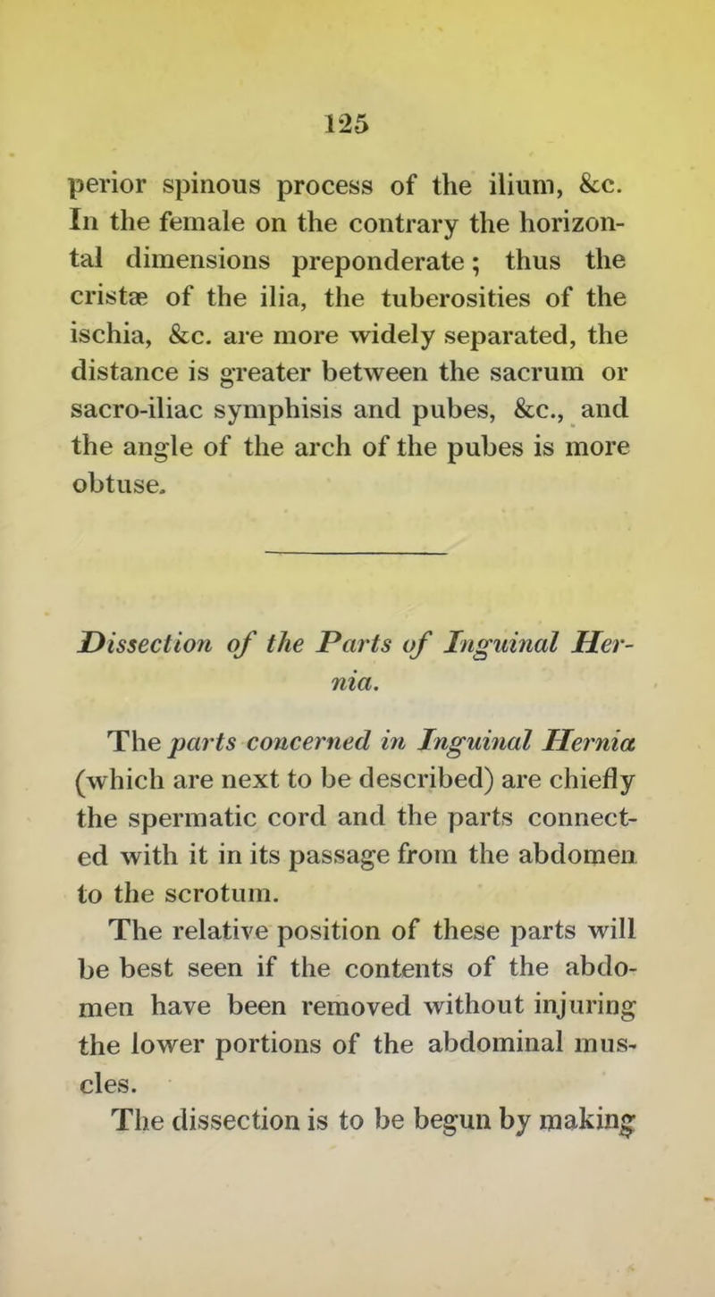 perior spinous process of the ilium, &c. Ill the female on the contrary the horizon- tal dimensions preponderate; thus the cristae of the ilia, the tuberosities of the ischia, &c, are more widely separated, the distance is greater between the sacrum or sacro-iliac symphisis and pubes, &c., and the angle of the arch of the pubes is more obtuse. Dissection of the Parts of Inguinal Her- nia. The parts concerned in Inguinal Hernia (which are next to be described) are chiefly the spermatic cord and the parts connect- ed with it in its passage from the abdomen to the scrotum. The relative position of these parts will be best seen if the contents of the abdo- men have been removed without injuring the lower portions of the abdominal mus- cles. The dissection is to be begun by making-