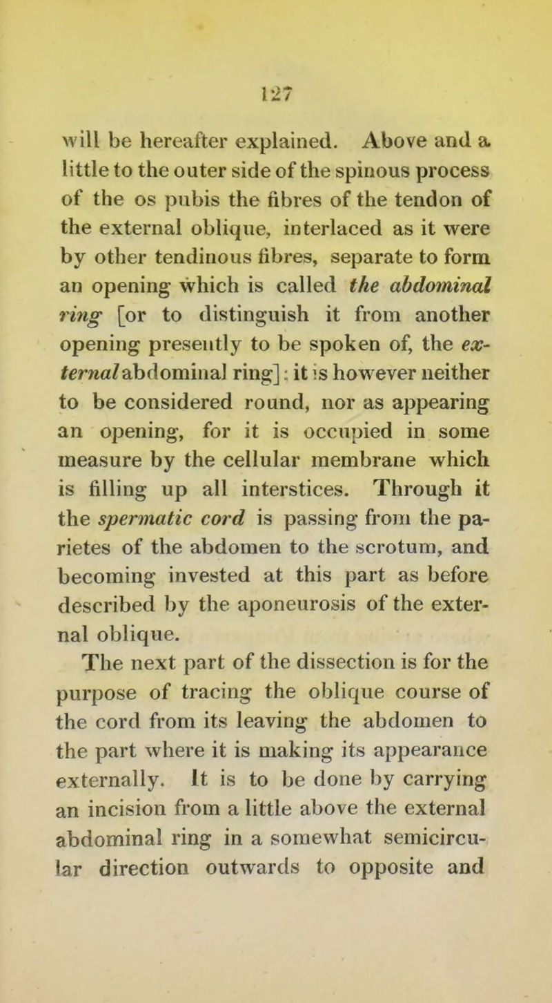 will be hereafter explained. Above and a little to the outer side of the spinous process of the os pubis the fibres of the tendon of the external oblique, interlaced as it were by other tendinous fibres, separate to form an opening* which is called the abdominal ring [or to distinguish it from another opening presently to be spoken of, the ex- ternal abdominal ring]; it is however neither to be considered round, nor as appearing an opening, for it is occupied in some measure by the cellular membrane which is filling up all interstices. Through it the spermatic cord is passing from the pa- rietes of the abdomen to the scrotum, and becoming invested at this part as before described by the aponeurosis of the exter- nal oblique. The next part of the dissection is for the purpose of tracing the oblique course of the cord from its leaving the abdomen to the part where it is making its appearance externally. It is to be done by carrying an incision from a little above the external abdominal ring in a somewhat semicircu- lar direction outwards to opposite and
