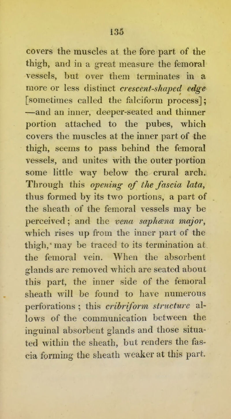 covers the muscles at the fore part of the thigh, and in a great measure the femoral vessels, hut over them terminates in a more or less distinct crescent-shaped edge [sometimes called the falciform process]; —and an inner, deeper-seated and thinner portion attached to the pubes, which covers the muscles at the inner part of the thigh, seems to pass behind the femoral vessels, and unites with the outer portion some little way below the crural arch. Through this opening of the fascia lata^ thus formed by its two portions, a part of . the sheath of the femoral vessels may be perceived; and the vena saphcena major^ which rises up from the inner part of the thigh,* may be traced to its termination at. the femoral vein. AVhen the absorbent s:lands are removed which are seated about this part, the inner side of the femoral sheath will be found to have numerous perforations ; this cribriform structure al- lows of the communication between the inguinal absorbent glands and those situa- ted within the sheath, but renders the fas- cia forming the sheath weaker at this part.