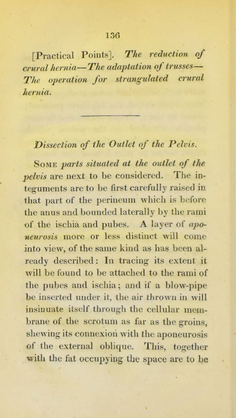 130 [Practical Points]. The reduction of crural hernia—The adaj)tatioji of trusses— The operation for strangulated crured hernia. Dissection of the Outlet of the Pelvis. Some parts situated at the outlet of the pelvis are next to be considered. The in- teguments are to be first carefully raised in that part of the perineum which is before the anus and bounded laterally by the rami of the ischia and pubes. A layer of apo- neurosis more or less distinct will come into view, of the same kind as has been al- ready described: In tracing its extent it will be found to be attached to the rami of the pubes and ischia; and if a blow-pipe be inserted under it, the air thrown in will insinuate itself through the cellular mem- brane of the scrotum as far as the groins, shewing its connexion with the aponeurosis of the external oblique. This, together with tlie fat occupying the space are to be