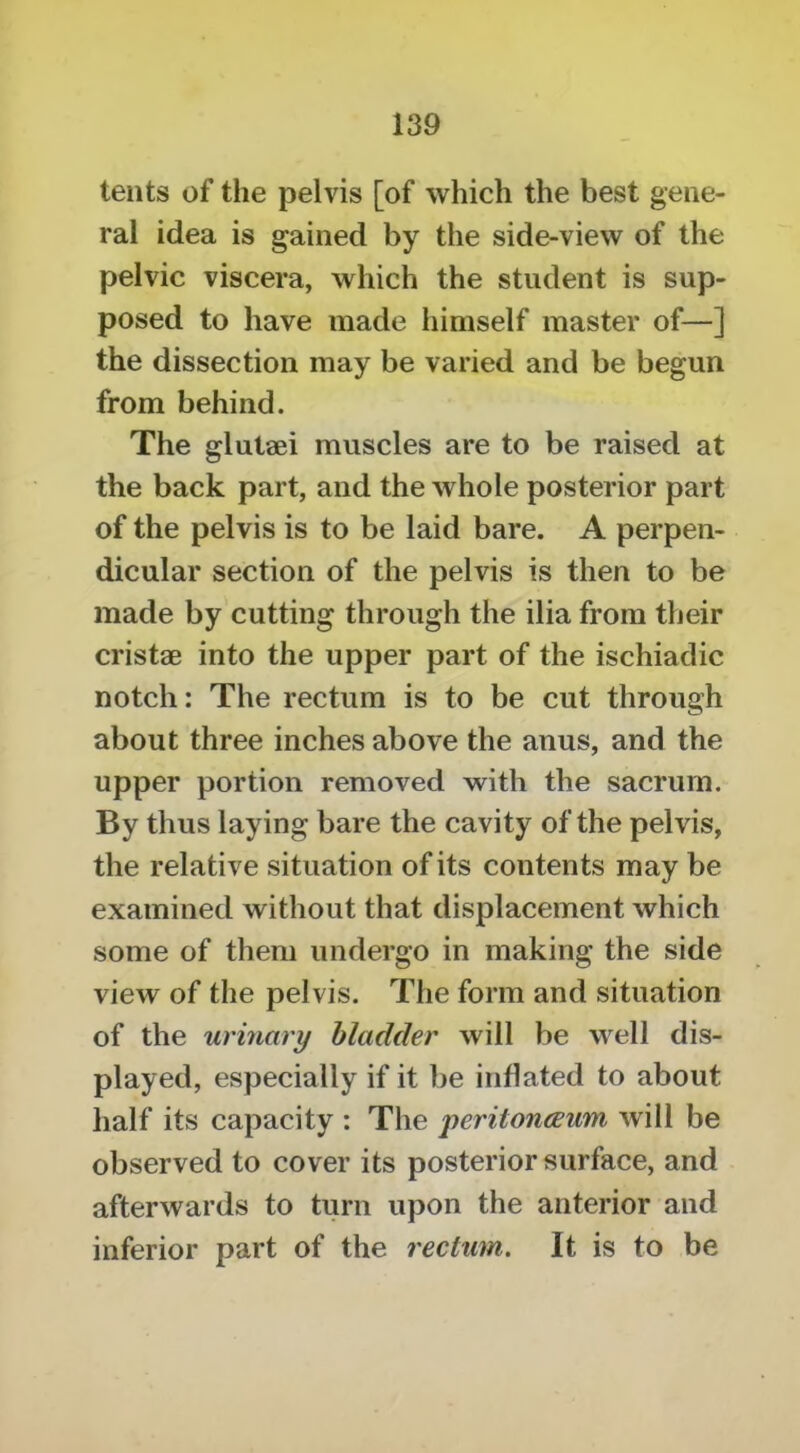 tents of the pelvis [of which the best gene- ral idea is gained by the side-view of the pelvic viscera, which the student is sup- posed to have made himself master of—] the dissection may be varied and be begun from behind. The glutaei muscles are to be raised at the back part, and the whole posterior part of the pelvis is to be laid bare. A perpen- dicular section of the pelvis is then to be made by cutting through the ilia from their cristge into the upper part of the ischiadic notch: The rectum is to be cut through about three inches above the anus, and the upper portion removed with the sacrum. By thus laying bare the cavity of the pelvis, the relative situation of its contents may be examined without that displacement which some of them undergo in making the side view of the pelvis. The form and situation of the urinary bladder will be well dis- played, especially if it be inflated to about half its capacity : The peritonaeum will be observed to cover its posterior surface, and afterwards to turn upon the anterior and inferior part of the rectum. It is to be