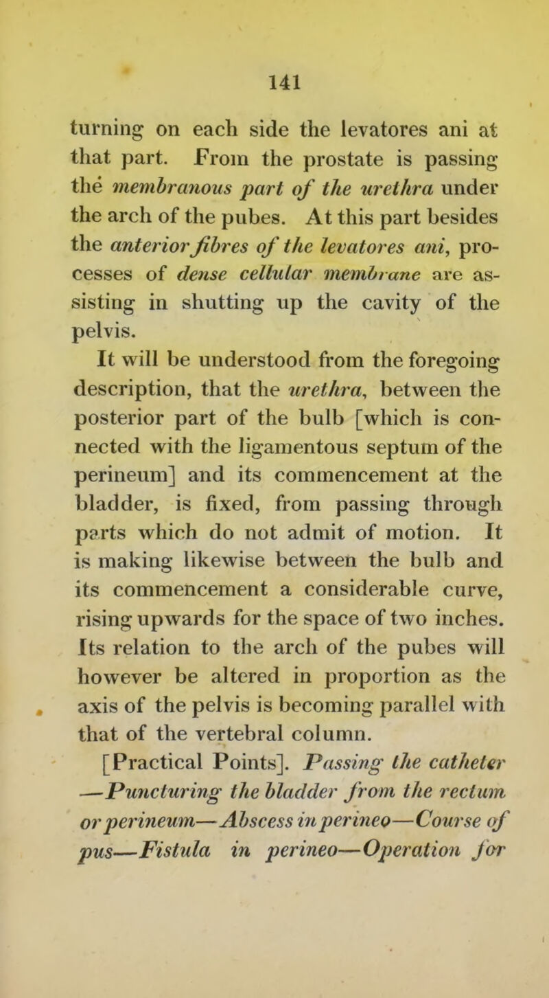 turning on each side the levatores ani at that part. From the prostate is passing tlie membranous part of the urethra under the arch of the pubes. At this part besides the anterior fibres of the levatores ani, pro- cesses of dense cellular membrane are as- sisting in shutting up the cavity of the pelvis. It will be understood from the foregoing description, that the urethra, between the posterior part of the bulb [which is con- nected with the ligamentous septum of the perineum] and its commencement at the bladder, is fixed, from passing through parts which do not admit of motion. It is making likewise between the bulb and its commencement a considerable curve, rising upwards for the space of two inches. Its relation to the arch of the pubes will however be altered in proportion as the , axis of the pelvis is becoming parallel with that of the vertebral column. [Practical Points]. Passing the catheter —Puncturing the bladder from the rectum or perineum—Abscess inperineo—Course cf pus—Fistula in perineo—Operation for