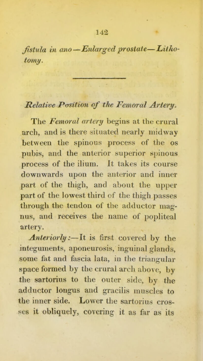 fistula in ano—Enlarged prostate—Litho- tomy. Relative Position of the Femoral Artery. The Femoral artery begins at the crural arch, and is there situated nearly midway between the spinous process of the os pubis, and the anterior superior spinous process of the ilium. It takes its course downwards upon the anterior and inner part of the thigh, and about the upper part of the lowest third of the thigh passes through the tendon of the adductor mag- nus, and receives the name of popliteal artery. Anteriorly:—It is first covered by the integuments, aponeurosis, inguinal glands, some fat and fascia lata, in the triangular space formed by the crural arch above, by the sartorius to the outer side, by the adductor longus and gracilis muscles to the inner side. Lower the sartorius cros- ses it obliquely, covering it as far as its