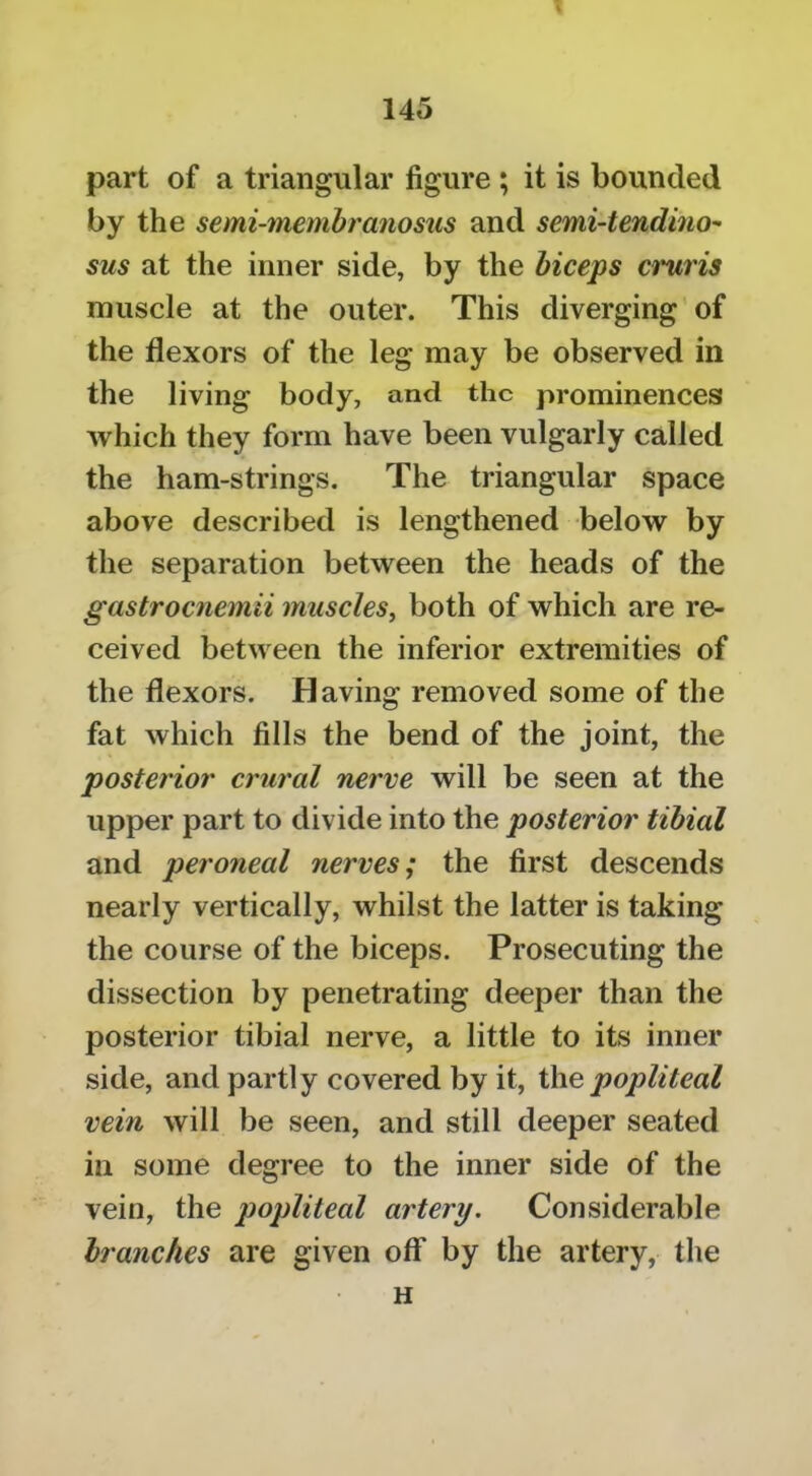 part of a triangular figure ; it is bounded by the semi-tnembranosus and semi-tendino'- sus at the inner side, by the biceps cruris muscle at the outer. This diverging'of the flexors of the leg may be observed in the living body, and the prominences which they form have been vulgarly called the ham-strings. The triangular space above described is lengthened below by the separation between the heads of the gastrocnemii muscles^ both of which are re- ceived between the inferior extremities of the flexors. Having removed some of the fat which fills the bend of the joint, the posterior crurtd nerve will be seen at the upper part to divide into the posterior tibial and peroneal nerves; the first descends nearly vertically, whilst the latter is taking the course of the biceps. Prosecuting the dissection by penetrating deeper than the posterior tibial nerve, a little to its inner side, and partly covered by it, the popliteal vein will be seen, and still deeper seated in some degree to the inner side of the vein, the popliteal artery. Considerable branches are given off by the artery, the H