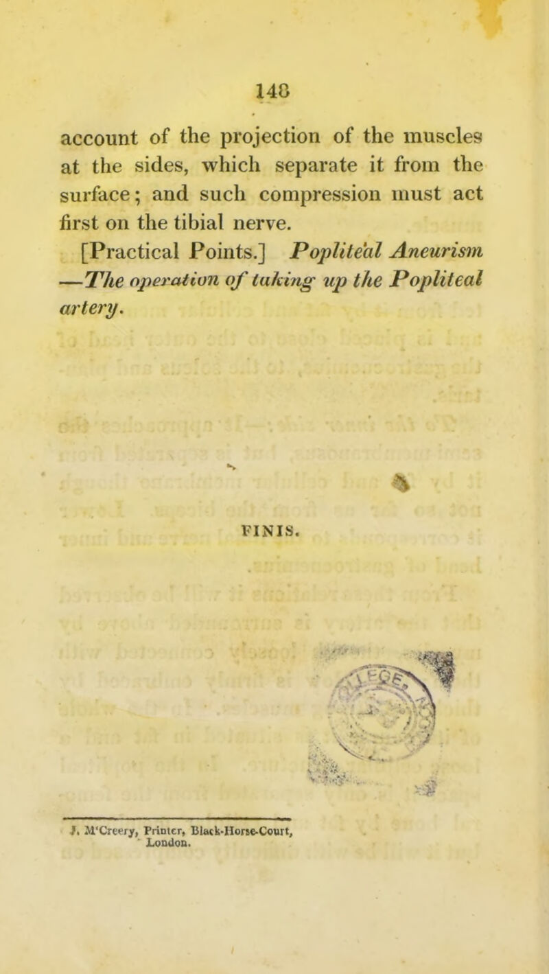 148 account of the projection of the muscles at the sides, which separate it from the surface; and such compression must act first on the tibial nerve. [Practical Points.] Popliteal Aneurism —The operation of luking up the Popliteal artery. FINIS. J. M'Creery, Primer, Clack-Hone-Court, ' London. /
