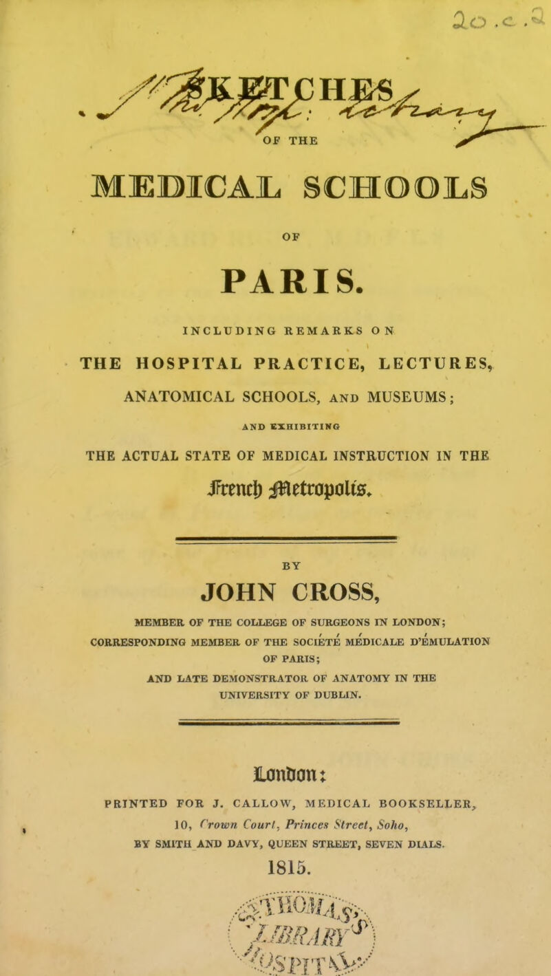 2.0 .c MEDICAL SCHOOLS OF PARIS. INCLUDING REMARKS ON I THE HOSPITAL PRACTICE, LECTURES, \ ANATOMICAL SCHOOLS, and MUSEUMS; AND EXHIBITING THE ACTUAL STATE OF MEDICAL INSTRUCTION IN THE iPrencl) fBetrapolts. BY JOHN CROSS, MEMBER OF THE COLLEGE OF SURGEONS IN LONDON; CORRESPONDING MEMBER OF THE SOCIETE MEDICALE D’EMULATION OF PARIS; AND LATE DEMONSTRATOR OF ANATOMY IN THE UNIVERSITY OF DUBLIN. i JLon&on; PRINTED FOR J. CALLOW, MEDICAL BOOKSELLER, JO, f rown Court. Princes Street, Soho, BY SMITH AND DAVY, QUEEN STREET, SEVEN DIALS. 1815. 1;\mRARY*)