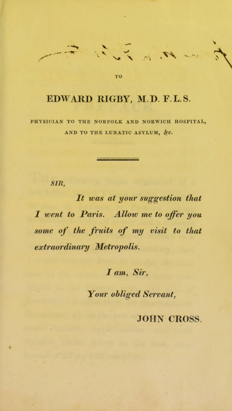 TO EDWARD RIGBY, M.D. F.L.S. PHYSICIAN TO THE NORFOLK AND NORWICH HOSPITAL, AND TO THE LUNATIC ASYLUM, fyc. SIR, It was at your suggestion that I went to Paris. Allow me to offer you some of the fruits of my visit to that extraordinary Metropolis. I am, Sir, Your obliged Servant, JOHN CROSS. •%
