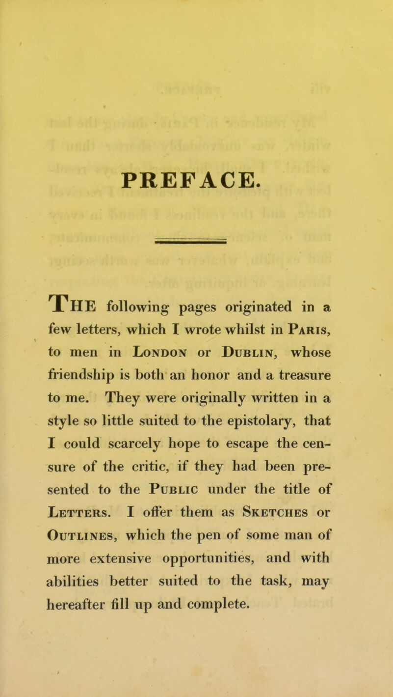 PREFACE. The following pages originated in a few letters, which I wrote whilst in Paris, to men in London or Dublin, whose friendship is both an honor and a treasure to me. They were originally written in a style so little suited to the epistolary, that I could scarcely hope to escape the cen- sure of the critic, if they had been pre- sented to the Public under the title of Letters. I offer them as Sketches or Outlines, which the pen of some man of more extensive opportunities, and with abilities better suited to the task, may hereafter fill up and complete.