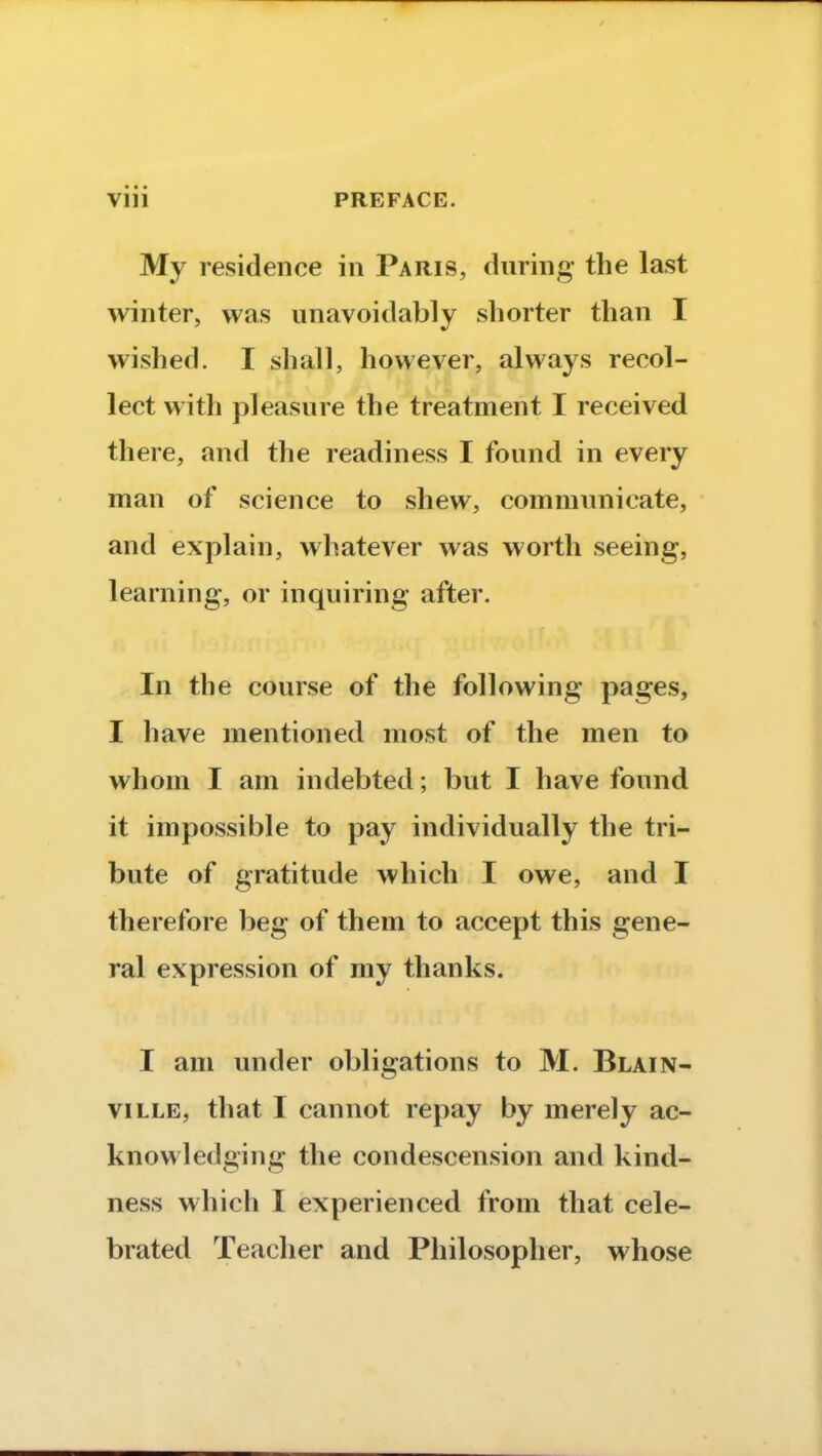 My residence in Paris, during the last winter, was unavoidably shorter than I wished. I shall, however, always recol- lect with pleasure the treatment I received there, and the readiness I found in every man of science to shew, communicate, and explain, whatever was worth seeing, learning, or inquiring after. In the course of the following pages, I have mentioned most of the men to whom I am indebted; but I have found it impossible to pay individually the tri- bute of gratitude which I owe, and I therefore beg of them to accept this gene- ral expression of my thanks. I am under obligations to M. Blain- ville, that I cannot repay by merely ac- knowledging the condescension and kind- ness which I experienced from that cele- brated Teacher and Philosopher, whose
