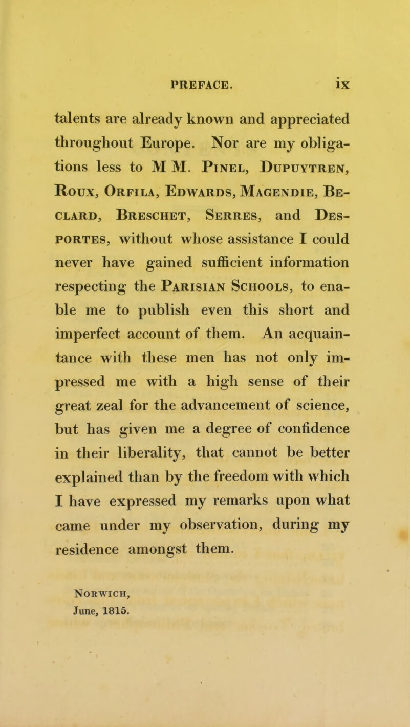 talents are already known and appreciated throughout Europe. Nor are my obliga- tions less to M M. Pinel, Dupuytren, Roux, Orfila, Edwards, Magendie, Be- clard, Breschet, Serres, and Des- portes, without whose assistance I could never have gained sufficient information respecting the Parisian Schools, to ena- ble me to publish even this short and imperfect account of them. An acquain- tance with these men has not only im- pressed me with a high sense of their great zeal for the advancement of science, but has given me a degree of confidence in their liberality, that cannot be better explained than by the freedom with which I have expressed my remarks upon what came under my observation, during my residence amongst them. Norwich, June, 1815.
