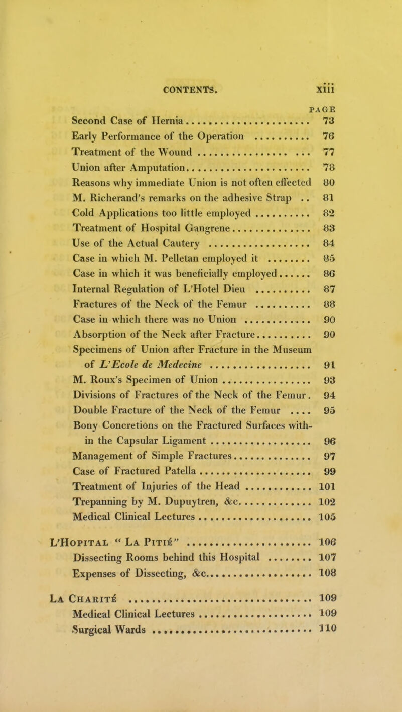 PAGE Second Case of Hernia 73 Early Performance of the Operation 76 Treatment of the Wound 77 Union after Amputation 78 Reasons why immediate Union is not often effected 80 M. Richerand’s remarks on the adhesive Strap .. 81 Cold Applications too little employed 82 Treatment of Hospital Gangrene 83 Use of the Actual Cautery 84 Case in which M. Pelletan employed it 85 Case in which it was beneficially employed 86 Internal Regulation of L’Hotel Dieu 87 Fractures of the Neck of the Femur 88 Case in which there was no Union 90 Absorption of the Neck after Fracture 90 Specimens of Union after Fracture in the Museum of L’Ecole de Medecine 91 M. Roux’s Specimen of Union 93 Divisions of Fractures of the Neck of the Femur. 94 Double Fracture of the Neck of the Femur .... 95 Bony Concretions on the Fractured Surfaces with- in the Capsular Ligament 96 Management of Simple Fractures 97 Case of Fractured Patella 99 Treatment of Injuries of the Head 101 Trepanning by M. Dupuytren, &c 102 Medical Clinical Lectures 105 L’Hopital “ La Pitie” 106 Dissecting Rooms behind this Hospital 107 Expenses of Dissecting, &c 108 La Charite 109 Medical Clinical Lectures 109 Surgical Wards HO