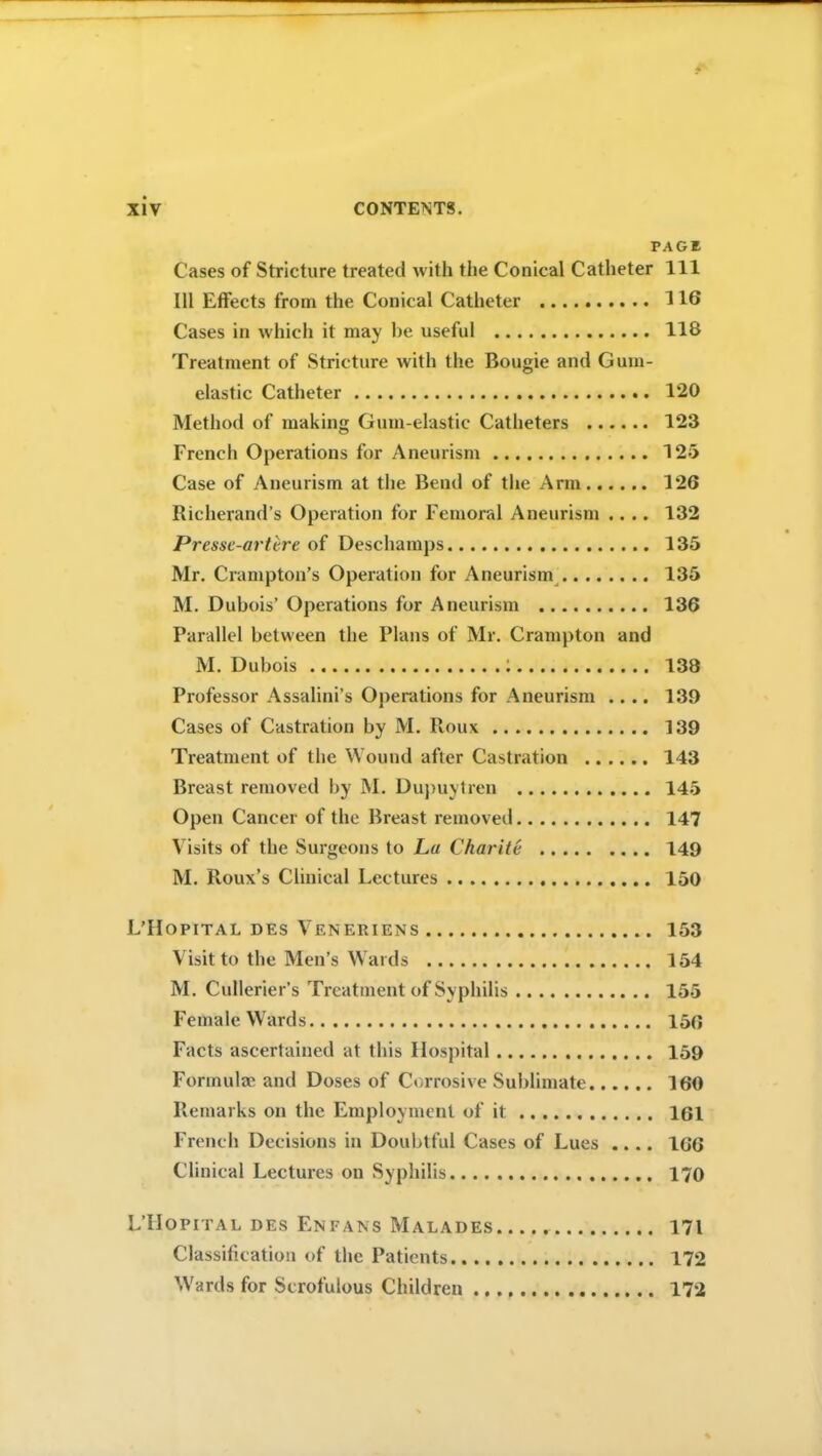 PAGE Cases of Stricture treated with the Conical Catheter 111 111 Effects from the Conical Catheter 116 Cases in which it may he useful 118 Treatment of Stricture with the Bougie and Gum- elastic Catheter 120 Method of making Gum-elastic Catheters 123 French Operations for Aneurism 125 Case of Aneurism at the Bend of the Arm 126 Richerand’s Operation for Femoral Aneurism .... 132 Pressc-artvre of Deschamps 135 Mr. Crumpton’s Operation for Aneurism 135 M. Dubois’ Operations for Aneurism 136 Parallel between the Plans of Mr. Crampton and M. Dubois i 138 Professor Assalini’s Operations for Aneurism .... 139 Cases of Castration by M. Roux 139 Treatment of the Wound after Castration 143 Breast removed by M. Dupuytren 145 Open Cancer of the Breast removed 147 Visits of the Surgeons to La Charite 149 M. Roux’s Clinical Lectures 150 L’Hopital des Veneriens 153 Visit to the Men’s Wards 154 M. Cullerier’s Treatment of Syphilis 155 Female Wards 150 Facts ascertained at this Hospital 159 Formulae and Doses of Corrosive Sublimate 160 Remarks on the Employment of it 161 French Decisions in Doubtful Cases of Lues .... 166 Clinical Lectures on Syphilis 170 L’IIopital des Enfans Malades 171 Classification of the Patients 172 Wards for Scrofulous Children 172