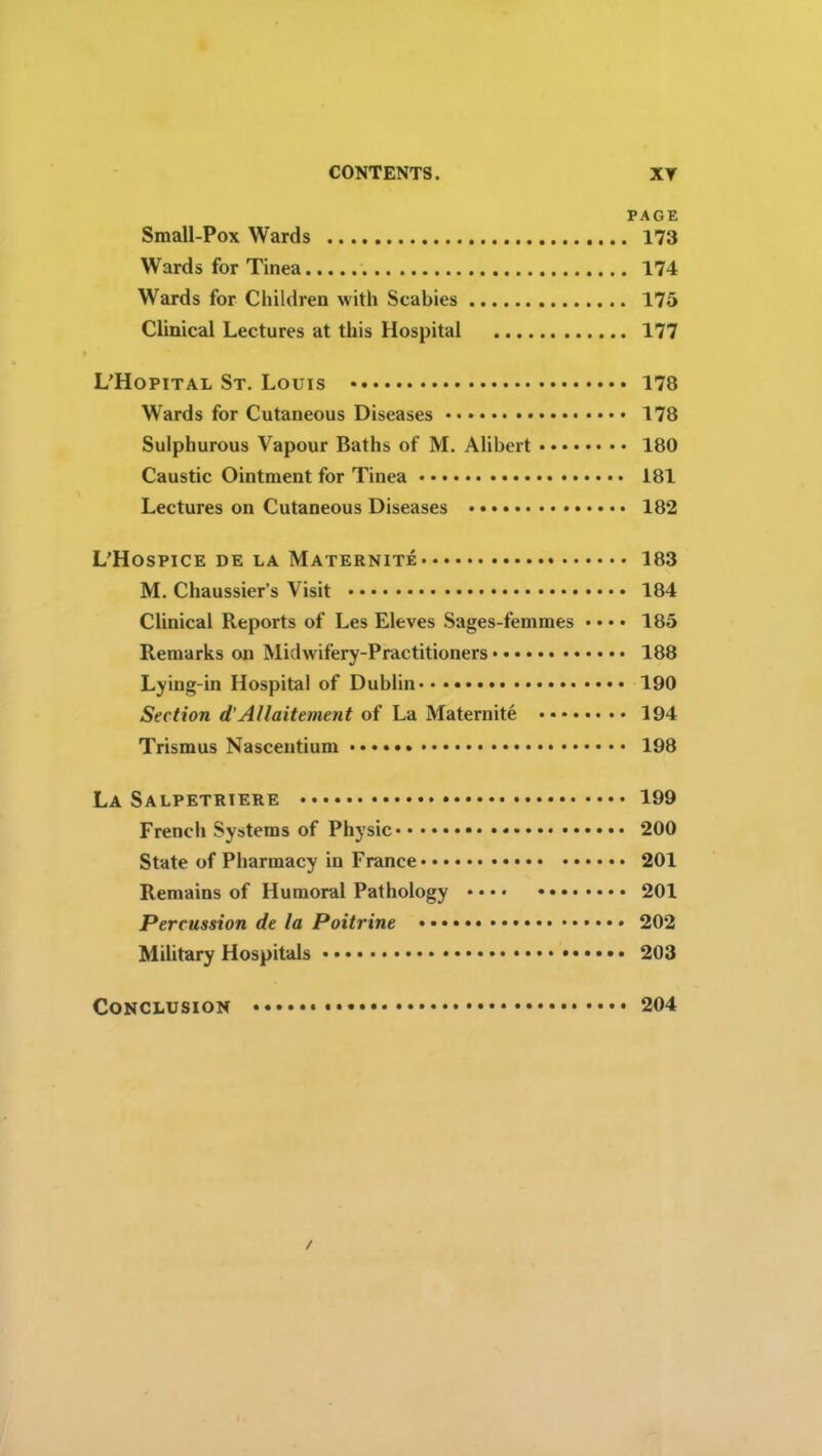 PAGE Small-Pox Wards 173 Wards for Tinea 174 Wards for Children with Scabies 175 Clinical Lectures at this Hospital 177 L’Hopital St. Louis 178 Wards for Cutaneous Diseases 178 Sulphurous Vapour Baths of M. Alibert 180 Caustic Ointment for Tinea 181 Lectures on Cutaneous Diseases 182 L’Hospice de la Maternite 183 M. Chaussier’s Visit 184 Clinical Reports of Les Eleves Sages-femmes • • • • 185 Remarks on Midwifery-Practitioners 188 Lying-in Hospital of Dublin 190 Section d’Allaitement of La Maternite 194 Trismus Nascentium 198 La Salpetrtere 199 French Systems of Physic * 200 State of Pharmacy in France 201 Remains of Humoral Pathology 201 Percussion de la Poitrine 202 Military Hospitals 203 Conclusion 204