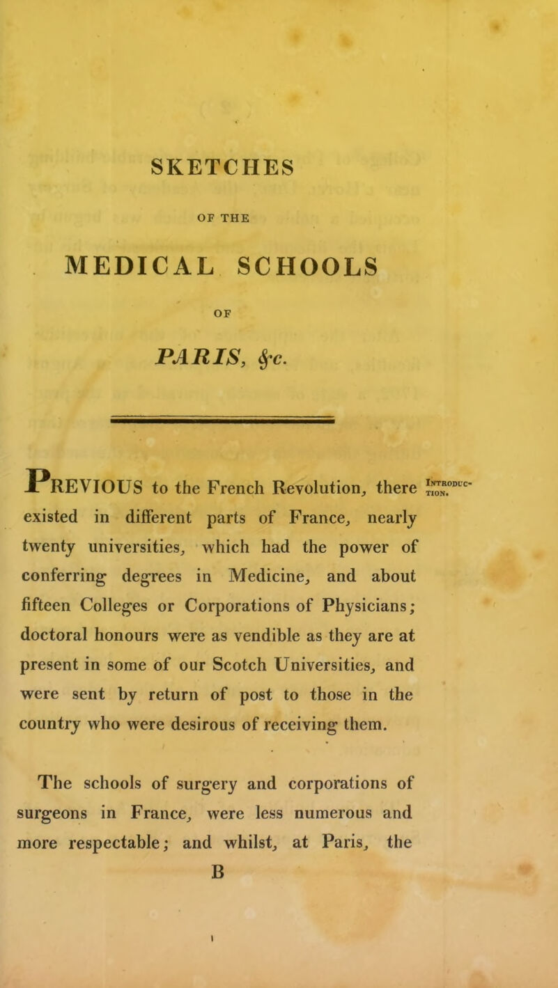 SKETCHES OF THE MEDICAL SCHOOLS OF PARIS, Sfc. JPrEVIOUS to the French Revolution,, there existed in different parts of France, nearly twenty universities, which had the power of conferring degrees in Medicine, and about fifteen Colleges or Corporations of Physicians; doctoral honours were as vendible as they are at present in some of our Scotch Universities, and were sent by return of post to those in the country who were desirous of receiving them. The schools of surgery and corporations of surgeons in France, were less numerous and more respectable; and whilst, at Paris, the B i Introduc- tion.