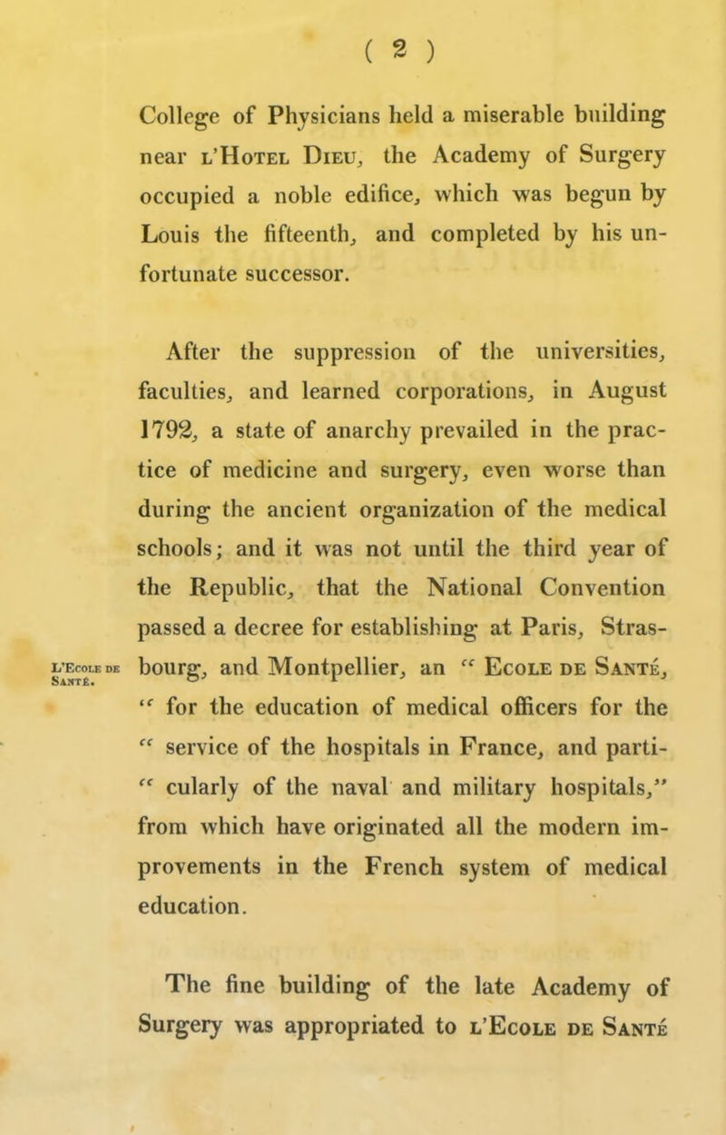 L’Ecole de Saht£. College of Physicians held a miserable building near l’Hotel Dieu, the Academy of Surgery occupied a noble edifice,, which was begun by Louis the fifteenth., and completed by his un- fortunate successor. After the suppression of the universities, faculties, and learned corporations, in August 1792, a state of anarchy prevailed in the prac- tice of medicine and surgery, even worse than during the ancient organization of the medical schools; and it was not until the third year of the Republic, that the National Convention passed a decree for establishing at Paris, Stras- bourg, and Montpellier, an Ecole de Sante, ‘f for the education of medical officers for the “ service of the hospitals in France, and parti- cularly of the naval and military hospitals/' from which have originated all the modern im- provements in the French system of medical education. The fine building of the late Academy of Surgery was appropriated to l’Ecole de Sante f