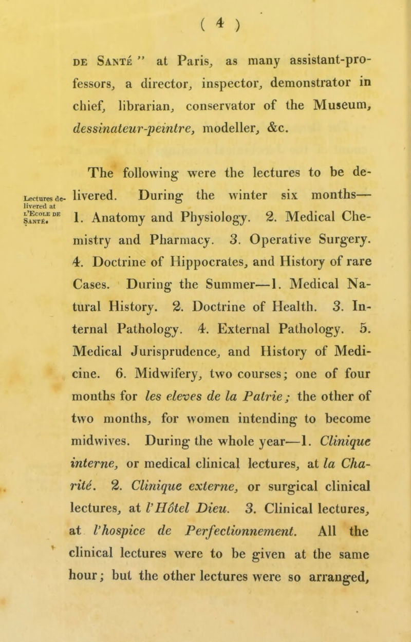 Lectures de- livered at l’Ecole de Sante. de Sante ” at Paris, as many assistant-pro- fessors, a director, inspector, demonstrator in chief, librarian, conservator of the Museum, dessinateur-peintre, modeller, &c. The following were the lectures to be de- livered. During the winter six months— 1. Anatomy and Physiology. 2. Medical Che- mistry and Pharmacy. 3. Operative Surgery. 4. Doctrine of Hippocrates, and History of rare Cases. During the Summer—1. Medical Na- tural Historv. 2. Doctrine of Health. 3. In- ternal Pathology. 4. External Pathology. 5. Medical Jurisprudence, and History of Medi- cine. 6. Midwifery, two courses; one of four months for les eleves de la Palrie; the other of two months, for women intending to become midwives. During the whole year—1. Clinique interne, or medical clinical lectures, at la Cha- rite. 2. Clinique externe, or surgical clinical lectures, at VHotel Dieu. 3. Clinical lectures, at I’hospice de Perfectionnement. All the clinical lectures were to be given at the same hour; but the other lectures w ere so arranged.