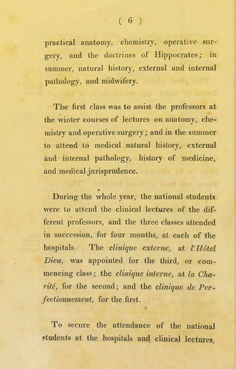 practical anatomy, chemistry, operative sur- gery, and the doctrines of Hippocrates; in summer, natural history, external and internal pathology, and midwifery. The first class was to assist the professors at the winter courses of lectures on anatomy, che- mistry and operative surgery; and in the summer to attend to medical natural history, external and internal pathology, history of medicine, and medical jurisprudence. 9 During the whole year, the national students were to attend the clinical lectures of the dif- ferent professors, and the three classes attended in succession, for four months, at each of the hospitals. The clinique externe, at I’Hotel Bieu, was appointed for the third, or com- mencing class; the clinique interne, at la Clia- rite, for the second; and the clinique de Per- fectionncment, for the first. To secure the attendance of the national students at the hospitals and clinical lectures.