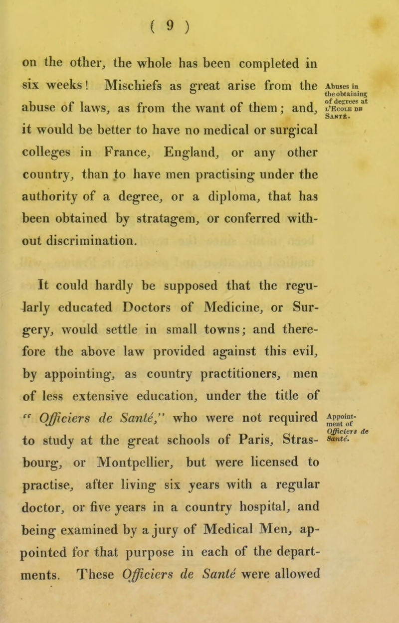 on the other,, the whole has been completed in six weeks! Mischiefs as great arise from the abuse of laws, as from the want of them; and, it would be better to have no medical or surgical colleges in France, England, or any other country, than to have men practising under the authority of a degree, or a diploma, that has been obtained by stratagem, or conferred with- out discrimination. It could hardly be supposed that the regu- larly educated Doctors of Medicine, or Sur- gery, would settle in small towns; and there- fore the above law provided against this evil, by appointing, as country practitioners, men of less extensive education, under the title of Officiers de Sante ” who were not required to study at the great schools of Paris, Stras- bourg, or Montpellier, but were licensed to practise, after living six years with a regular doctor, or five years in a country hospital, and being examined by a jury of Medical Men, ap- pointed for that purpose in each of the depart- ments. These Officiers de Sante were allowed Abuses in the obtaining of degrees at i.’Ecole db Sante. Appoint- ment of Officiers de Sante'.