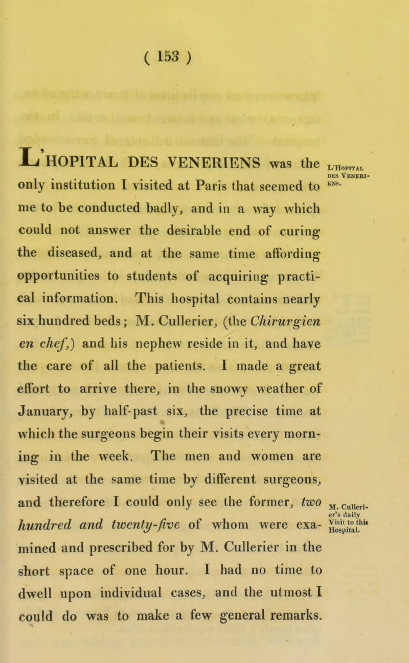 L’hOPITAL DES VENERIENS was the only institution I visited at Paris that seemed to me to be conducted badly, and in a way which could not answer the desirable end of curing the diseased, and at the same time affording opportunities to students of acquiring practi- cal information. This hospital contains nearly six hundred beds; M. Cullerier, (the Chirurgien en chef,) and his nephew reside in it, and have the care of all the patients. I made a great effort to arrive there, in the snowy weather of January, by half-past six, the precise time at which the surgeons begin their visits every morn- ing in the week. The men and women are visited at the same time by different surgeons, and therefore I could only see the former, two hundred and twenty-five of whom were exa- mined and prescribed for by M. Cullerier in the short space of one hour. I had no time to dwell upon individual cases, and the utmost I could do was to make a few general remarks. L'Hopital DES VENERI- ENS. M. Culleri- er’s daily Visil to thi* Hospital.