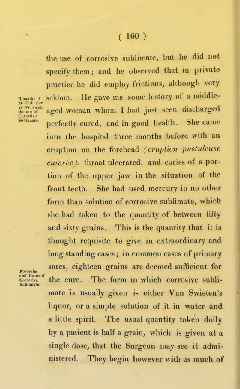 the use of corrosive sublimate., but be did not specify them; and he observed that in private practice he did employ frictions, although very Remarks of seldom, lie gave me some history of a middle- ax. Cullerier ° thereof0 aged woman whom I had just seen discharged Subhmau. perfectly cured, and in good health. She came into the hospital three months before with an eruption on the forehead (eruption pusluleuse cuivree), throat ulcerated, and caries of a por- tion of the upper jaw in the situation of the front teeth. She had used mercury in no other form than solution of corrosive sublimate, which she had taken to the quantity of between fifty and sixty grains. This is the quantity that it is thought requisite to give in extraordinary and long standing cases; in common cases of primary sores, eighteen grains are deemed sufficient for Formulae ® ® and Do$e9 of , npi e • 1*1 * i i • Corrosive the cure. 1 he form in which corrosive subli- Sublimate. mate is usually given is either Van Swieten’s liquor, or a simple solution of it in water and a little spirit. The usual quantity taken daily by a patient is half a grain, which is given at a single dose, that the Surgeon may see it admi- nistered. They begin however with as much of