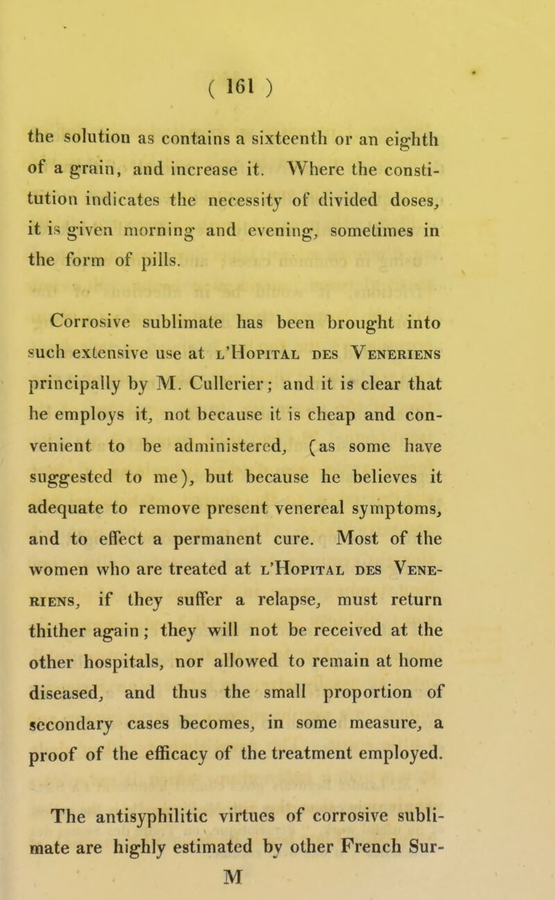 the solution as contains a sixteenth or an eighth of a grain, and increase it. Where the consti- tution indicates the necessity of divided doses, it is given morning and evening, sometimes in the form of pills. Corrosive sublimate has been brought into such extensive use at l’Hopital des Veneriens principally by M. Cullerier; and it is clear that he employs it, not because it is cheap and con- venient to be administered, (as some have suggested to me), but because he believes it adequate to remove present venereal symptoms, and to effect a permanent cure. Most of the women who are treated at l’Hopital des Vene- riens, if they suffer a relapse, must return thither again ; they will not be received at the other hospitals, nor allowed to remain at home diseased, and thus the small proportion of secondary cases becomes, in some measure, a proof of the efficacy of the treatment employed. The antisyphilitic virtues of corrosive subli- \ . mate are highly estimated bv other French Sur- M