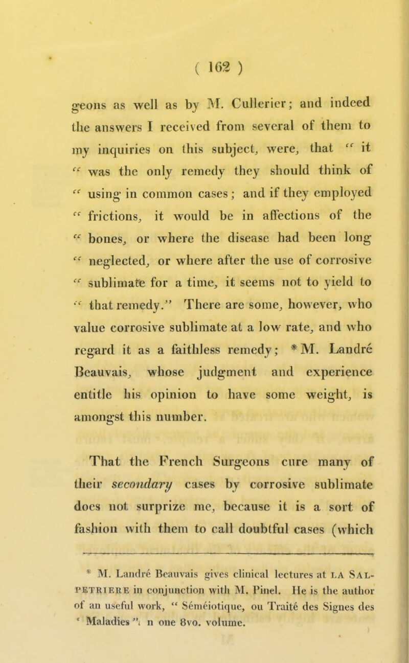 geons as well as by M. Cullerier; and indeed the answers I received from several of them to my inquiries on this subject, were, that cf it “ was the only remedy they should think of using1 in common cases ; and if they employed ff frictions, it would be in affections of the te bones, or where the disease had been long neglected, or where after the use of corrosive “ sublimate for a time, it seems not to yield to that remedy.” There are some, however, who value corrosive sublimate at a low rate, and who regard it as a faithless remedy; * * M. Landre Beauvais, whose judgment and experience entitle his opinion to have some weight, is amongst this number. That the French Surgeons cure many of their secondary cases by corrosive sublimate does not surprize me, because it is a sort of fashion with them to call doubtful cases (which * M. Landre Beauvais gives clinical lectures at i.a Sal- petriere in conjunction with M. Pinel. He is the author of an useful work, “ Senieiotique, ou Traite des Signes des * Maladies ” n one 8vo. volume.