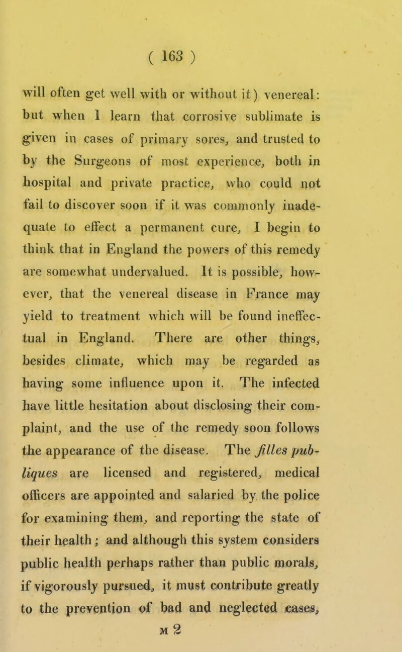 will often get well with or without it) venereal: but when 1 learn that corrosive sublimate is given in cases of primary sores, and trusted to by the Surgeons of most experience, both in hospital and private practice, who could not fail to discover soon if it was commonly inade- quate to effect a permanent cure, I begin to think that in England the powers of this remedy are somewhat undervalued. It is possible, how- ever, that the venereal disease in France may yield to treatment which will be found ineffec- tual in England. There are other things, besides climate, which may be regarded as having some influence upon it. The infected have little hesitation about disclosing their com- plaint, and the use of the remedy soon follows the appearance of the disease. The Jilies pub - liques are licensed and registered, medical officers are appointed and salaried by the police for examining them, and reporting the state of their health; and although this system considers public health perhaps rather than public morals, if vigorously pursued, it must contribute greatly to the prevention of bad and neglected cases, m %