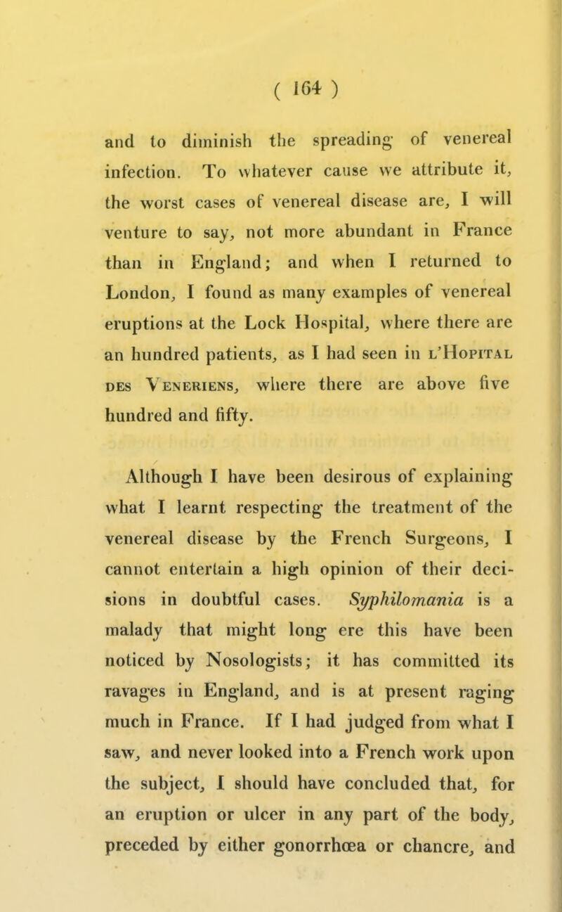 ( i<54 ) and to diminish the spreading- of venereal infection. To whatever cause we attribute it, the worst cases of venereal disease are, I will venture to say, not more abundant in France than in England; and when I returned to London, I found as many examples of venereal eruptions at the Lock Hospital, where there are an hundred patients, as I had seen in l’Hopital des \ eneriens, where there are above five hundred and fifty. Although I have been desirous of explaining vvliat I learnt respecting the treatment of the venereal disease by the French Surgeons, I cannot entertain a high opinion of their deci- sions in doubtful cases. Syphilomania is a malady that might long ere this have been noticed by Nosologists; it has committed its ravages in England, and is at present raging much in France. If I had judged from what I saw, and never looked into a French work upon the subject, I should have concluded that, for an eruption or ulcer in any part of the body, preceded by either gonorrhoea or chancre, and