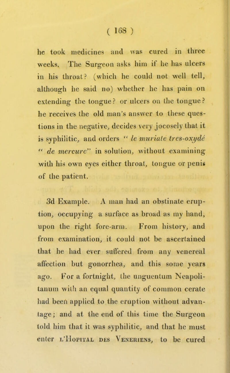 he took medicines and was cured in three weeks. The Surgeon asks him if he has ulcers in his throat? (which he could not well tell, although he said no) whether he has pain on extending the tongue ? or ulcers on the tongue ? he receives the old man’s answer to these ques- tions in the negative, decides very jocosely that it is syphilitic, and orders “ le muriate tres-oxyde “ de mercurc” in solution, without examining with his own eyes either throat, tongue or penis of the patient. 3d Example. A man had an obstinate erup- tion, occupying a surface as broad as my hand, upon the right fore-arm. From history, and from examination, it could not be ascertained that he had ever suffered from any venereal affection but gonorrhea, and this some years ago. For a fortnight, the unguentum Neapoli- tanum with an equal quantity of common cerate had been applied to the eruption without advan- tage; and at the end of this time the Surgeon told him that it was syphilitic, and that he must enter lTIofiial des Veneriens, to be cured