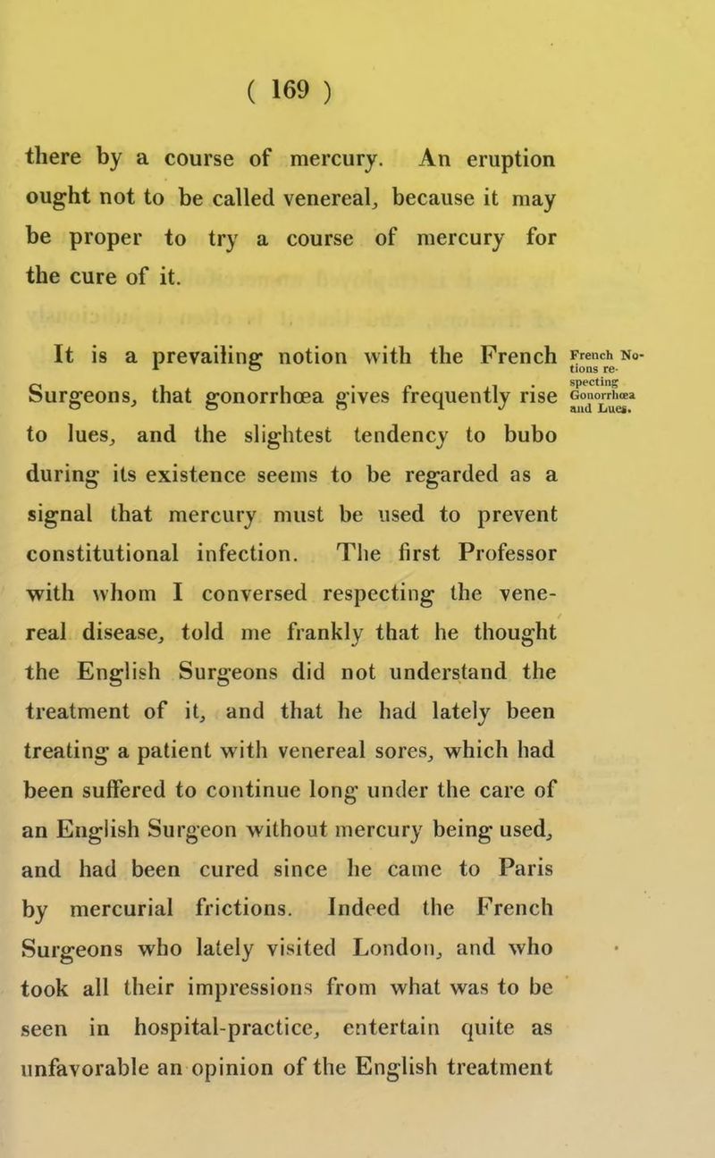 there by a course of mercury. An eruption ought not to be called venereal, because it may be proper to try a course of mercury for the cure of it. It is a prevailing notion with the French Surgeons, that gonorrhoea gives frequently rise to lues, and the slightest tendency to bubo during its existence seems to be regarded as a signal that mercury must be used to prevent constitutional infection. The first Professor with whom I conversed respecting the vene- real disease,, told me frankly that he thought the English Surgeons did not understand the treatment of it, and that he had lately been treating a patient with venereal sores, which had been suffered to continue long under the care of an English Surgeon without mercury being used, and had been cured since he came to Paris by mercurial frictions. Indeed the French Surgeons who lately visited London, and who took all their impressions from what was to be seen in hospital-practice, entertain quite as unfavorable an opinion of the English treatment French No- tions re- specting Gonorrhoea and Lues.