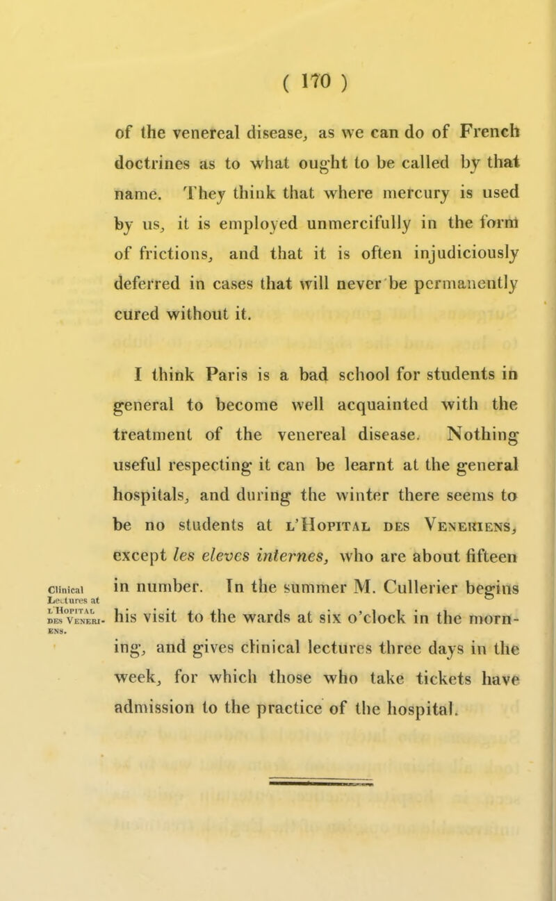 Clinical Lectures at l Hopitai, des Veneri* ENS. of the venereal disease, as we can do of French doctrines as to what ought to be called by that name. They think that where mercury is used by us, it is employed unmercifully in the form of frictions, and that it is often injudiciously deferred in cases that will never be permanently cured without it. I think Paris is a bad school for students in general to become well acquainted with the treatment of the venereal disease. Nothing useful respecting it can be learnt at the general hospitals, and during the winter there seems to be no students at l’Hopital des Venekiens, except les elevcs internes, who are about fifteen in number. In the summer M. Cullerier begins his visit to the wards at six o’clock in the morn- ing, and gives clinical lectures three days in the week, for which those who take tickets have admission to the practice of the hospital.